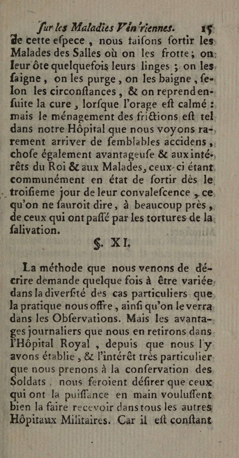 de cette efpece , nous taifons fortir les: Malades des Salles où on les frotte; on: leur ôte quelquefois leurs linges ; on les. faigne, on les purge , on les baigne , fe. lon les circonftances, &amp; on reprenden- fuite la cure , lorfque l’orage eft calmé : mais le ménagement des friétions eft tel. dans notre Hôpital que nous voyons ra+, rement arriver de femblables accidens, chofe également avantageufe &amp; auxinté:, rêts du Roi &amp; aux Malades, ceux-ci étant: communément en état de fortir dès le . troifieme jour de leur convalefcence , ce. qu'on ne fauroit dire, à beaucoup près, _ de ceux qui ont pañlé par les tortures de la. falivation. $. XI. La méthode que nous venons de dé- crire demande quelque fois à être variée, dans la diverfité des cas particuliers que la pratique nous offre , ainfi qu’on le verra dans les Obfervations. Mais les avanta- ges journaliers que nous en retirons dans l'Hôpital Royal , depuis que nous l'y avons établie , &amp; l'intérêt très particulier que nous prenons à la confervation des Soldats, nous feroient défirer que ceux qui ont la puiflance en main vouluffent bien la faire recevoir danstous les autres Hôpitaux Militaires. Car il eft conftant