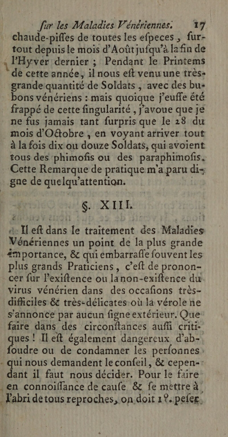 chaude-piffes de toutes les efpeces, fur- tout depuis le mois d’Aoûtjufqu’à la fin de \ l'Hyver dernier ; Pendant le Printems de cette année, il nous eft venu une très grande quantité de Soldats , avec des bu- bons vénériens : mais quoique j’euffe été frappé de cette fingularité , J'avoue que je ne fus jamais tant furpris que le 28 du mois d'O&amp;obre , en voyant arriver tout à la fois dix ou douze Soldats, quiavoient tous des‘phimofis ou des paraphimofis. Cette Remarque de pratique m’a paru di+ gne de quelqu’attention. | 6. XIIE de Ileft dans le traitement des Maladies Vénériennes un point de la plus grande #mportance, &amp; qui émbarrafle fouvent les plus grands Praticiens, c’eft de pronon- cer fur l’exiftence ou lanon-exiftence du. virus vénérien dans des occafions très- difficiles 8 très: délicates:où la vérole ne s'annonce par aucun figne extérieur. Que faire dans des circonftances auffi criti- ques ! Ileft également dangereux d’ab-. foudre ou de condamner les perfonnes. . qui nous demandent le confeil, &amp; cepen-: dant 1l faut nous décider. Pour le faire . en connoifflance de caufe &amp; fe mettre à . Labri detous reproches, on doit 1°. peer.