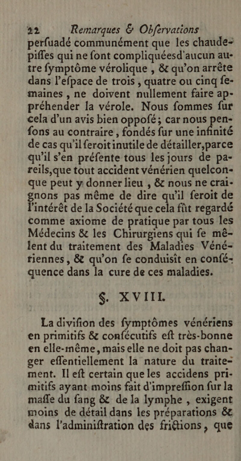 perfuadé communément que les chaude- pifles qui ne font compliquéesd'aucun au- tre fymptôme vérolique , &amp; qu’on arrête dans l’efpace de trois , quatre ou cinq fe- maines , ne doivent nullement faire ap- préhender la vérole, Nous fommes fur cela d’un avis bien oppofé; car nous Fe {ons au contraire , fondés fur une infinité de cas qu’ilferoitinutile de détailler,parce qu'il s’en préfente tous les jours de pa- reils,\que tout accident vénérien quelcon- que peut y donner lieu , &amp; nous ne crai- pions pas même de dire qu'il feroit de ‘intérêt de la Société que cela füt regardé comme axiome de pratique par tous les Médecins &amp; les Chirurgiens qui fe mê- lent du traitement des Maladies Véné- tiennes , &amp; qu’on fe conduisit en confé- quence dans la cure de ces maladies. $. XVIIL La divifion des fymptômes vénériens en primitifs &amp; confécutifs eft très-bonne en elle-même, mais elle ne doit pas chan- ger eflentiellement la nature du traite- ment. [left certain que les accidens pri- mitifs ayant moins fait d'imprefñon fur la mafle du fang &amp; de la lymphe , exigent moins de détail dans les préparations &amp;e dans l’adminiftration des friions, que