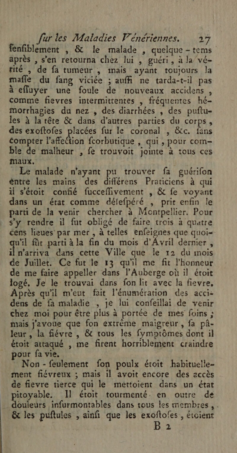 fenfiblement , &amp; le malade , quelque - tems après , s’en retourna chez lui , guéri, à la vé- tité , de fa tumeur , mais ayant toujours la mafle du fang viciée ; auf ne tarda-t-il pas à efluyer une foule de nouveaux accidens , comme fievres intermittentes , fréquentes hé- Morrhagies du nez , des diarrhées , des puftu- les à latête &amp; dans d’autres parties du corps, des exoftofes placées fur le coronal , &amp;c. fans Compter l’affection fcorbutique , qui , pour com- ble de malheur , fe trouvoit jointe à tous ces maux. _ Le malade n'ayant pu trouver fa guérifon êntre les mains des difiérens Praticiens à qui il s'étoit confié fucceffivement , &amp; fe voyant dans un état comme délefpéré , prit enfin le parti de la venir chercher à Montpellier. Pour s’y rendre il fut obligé de faire trois à quatre cens lieues par mer , à telles enfeignes que quoi- ul für parti à la fin du mois d'Avril dernier, À arts dans cette Ville que le 12 du mois de Juillet. Ce fut le 13 qu'il me fit l'honneur de me faire appeller dans l'Auberge où il étoit logé, Je le trouvai dans fon lit avec la fievre, Après qu'il m'eut fait l'énumération des acci&lt; dens de fa maladie , je lui confeillai de venir chez moi pour être plus à portée de mes foins ; mais j'avoüe que fon extrême maigreur , fa pâ- leur , la fiévre , &amp; tous les fymptômes dont il étoit attaqué , me firent horriblement craindre pour fa vie. Non - feulement fon poulx étoit habituelle- ment fiévreux ; mais il avoit encore des accès de fievre tierce qui le mettoient dans un état pitoyable. Il étoit tourmenté. en outre de douleurs infurmontables dans tous les membres, . &amp; les puftules , ainfi que les exoflofes , étoient B 2