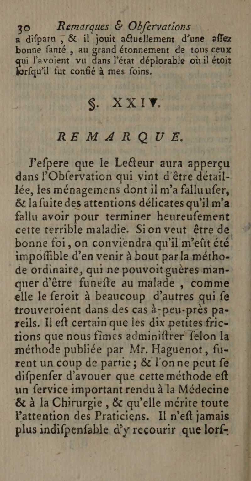 a difparu , &amp; il jouit aQuellement d’une aflez bonne fanté , au grand étonnement de tous ceux ui l'avoient vu de, l’état déplorable où il étoit lorfqu'il fut confié à mes foins. S. XXIY. REMARQUE. lefpere que le Leéteur aura apperçu dans l’Obfervation qui vint d'être détail- lée, les ménagemens dont il m’a falluufer, &amp; la fuite des attentions délicates qu’il m'a fallu avoir pour terminer heureufement impofñble d’en venir à bout parla métho- de ordinaire, qui ne pouvoitguères man- quer d’être funefte au malade , comme elle le feroit à beaucoup d’autres qui fe trouveroient dans des cas à-peu-près pa- reils. Il eft certain que les dix petites fric- tions que nous fimes adminiftrer felon la méthode publiée par Mr. Haguenot, fu- rent un coup de partie ; &amp; l'onne peut fe difpenfer d’avouer que cette méthode eft un fervice important rendu à la Médecine &amp; à la Chirurgie , &amp; qu’elle mérite toute Pattention des Praticiens. Il n’eft jamais plus indifpenfable dy recourir que lorf- yahe M