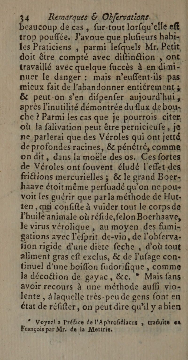 beaucoup de cas, fur-tout lorfqu'elle eft trop poufiée. J'avoue que plufieurs hab1- les Praticiens , parmi lefquels Mr. Petit, doit être compté avec diftinétion , ont. travaillé avéc quelque fuccès à en dimi- nuer le danger : maïs n’euffent-ils pas mieux fait de l’abandonner entiérement ; &amp; peut-on s’en difpenfer aujourd’hui, après l’inutihité démontrée du flux de bou« che ? Parmi les cas que je pourrois citer, où Ja falivation peut être pernicieufe, je ne parlerai que des Véroles qui ont jetté de profondes racines, &amp; pénétré, comme on dit, dans la moële des os. Ces fortes de Véroles ont fouvent éludé l'effet des friétions mercurielles ; &amp; le grand Boer- haave étoir même perfuadé qu’on ne pou voit les guérir que parla méthode de Hut- ten , qi confifte à vuider tout le corps de l'huile animale où réfide,felon Boerhaave, Je virus vérolique , au moyen des fumi- gations avec l’efprit de-vin, de l’obferva- fion rigide d’une diete feche , d’où tout . aliment gras eft exclus, &amp; de l’ufage con- tinuel d'une boiflon fudorifique , comme la déco@ion de gayac, &amp;c. * Mais fans avoir recours à une méthode aufli vio- lente , à laquelle très-peu de gens font en état de réfifter, on peut dire qu'il y abien * Voyezl a Préface de l'Aphrofdiacus ,; traduite en François par Mr. de la Mettrie.