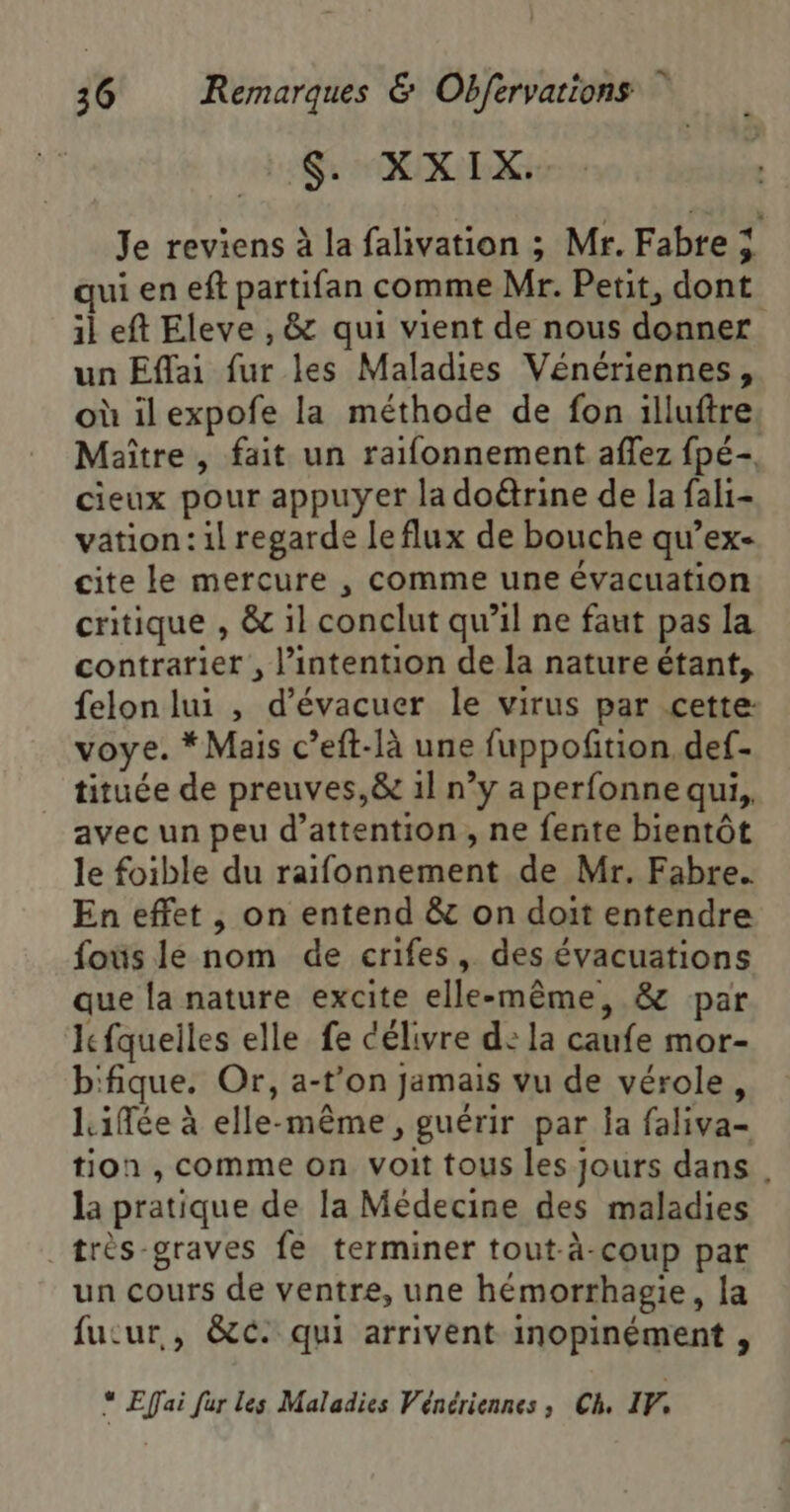 $. XXIX. Je reviens à la falivation ; Mr. Fabre ÿ qui en eff partifan comme Mr. Petit, dont il eft Eleve , &amp; qui vient de nous donner un Eflai fur les Maladies Vénériennes, où ilexpofe la méthode de fon illuftre, Maître , fait un raifonnement afflez fpé- cieux pour appuyer la doétrine de la fali- vation: il regarde leflux de bouche qu’ex- cite le mercure , comme une évacuation critique , &amp; il conclut qu’il ne faut pas la contrarier , l’intention de la nature étant, felon lui , d’évacuer le virus par cette: voye. * Mais c’eft-là une fuppofñtion.def- tituée de preuves,&amp; 1l n’y a perfonne qui, avec un peu d’attention , ne fente bientôt le foible du raifonnement de Mr. Fabre. En effet , on entend &amp; on doit entendre fous le nom de crifes, des évacuations que la nature excite elle-même, &amp; par Ifquelles elle fe célivre d: la caufe mor- b'fique. Or, a-t’on jamais vu de vérole, Lifée à elle-même, guérir par la faliva- tion , comme on voit tous les jours dans . la pratique de la Médecine des maladies _très-graves fe terminer tout-à-coup par un cours de ventre, une hémorrhagie, la fucur., &amp;c: qui arrivent inopinément , “ Effai fur les Maladies Vénériennes ; Ch. IF,