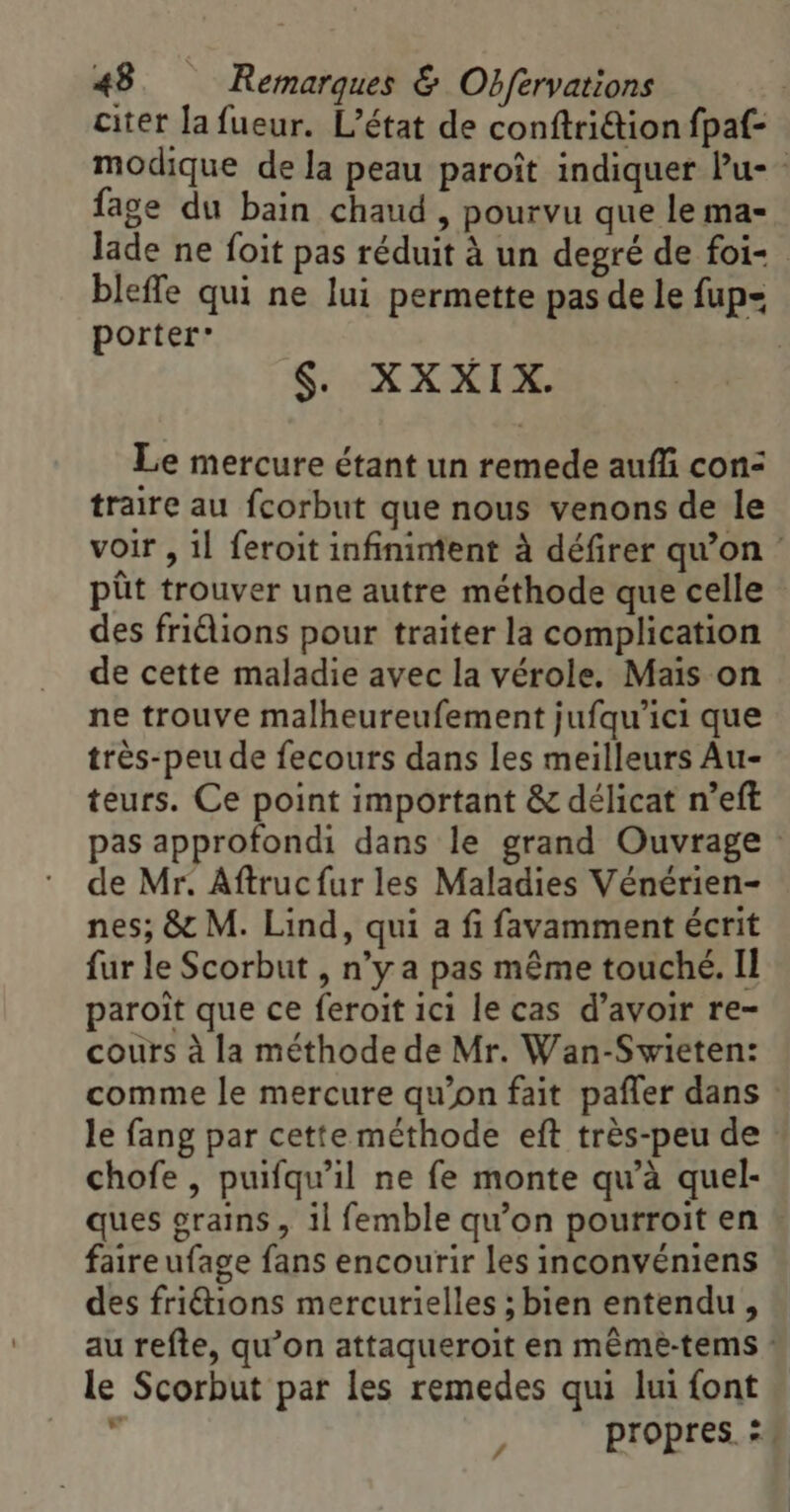 citer la fueur. L'état de conftriétion fpaf- modique de la peau paroît indiquer Pu- fage du bain chaud , pourvu que le ma- lade ne foit pas réduit à un degré de foi- bleffe qui ne lui permette pas de le fup= porter* $. XXXIX. Le mercure étant un remede auffi con: traire au fcorbut que nous venons de le voir , 1l feroit infiniment à défirer qu’on : pût trouver une autre méthode que celle des friélions pour traiter la complication de cette maladie avec la vérole. Mais on ne trouve malheureufement jufqu’ici que très-peu de fecours dans les meilleurs Au- teurs. Ce point important &amp; délicat n’eft pas approfondi dans le grand Ouvrage : de Mr. Aftrucfur les Maladies Vénérien- nes; &amp; M. Lind, qui a fi favamment écrit fur le Scorbut , n’y a pas même touché. Il paroît que ce feroit ici le cas d’avoir re- cours à la méthode de Mr. Wan-Swieten: comme le mercure qu’on fait pafler dans : le fang par cette méthode eft très-peu de chofe , puifqu’il ne fe monte qu’à quel- ques grains, il femble qu’on pourroit en * faireufage fans encourir les inconvéniens des fritions mercurielles ; bien entendu, au refte, qu’on attaqueroit en même-tems : le Scorbut par les remedes qui lui font h propres. =. 4
