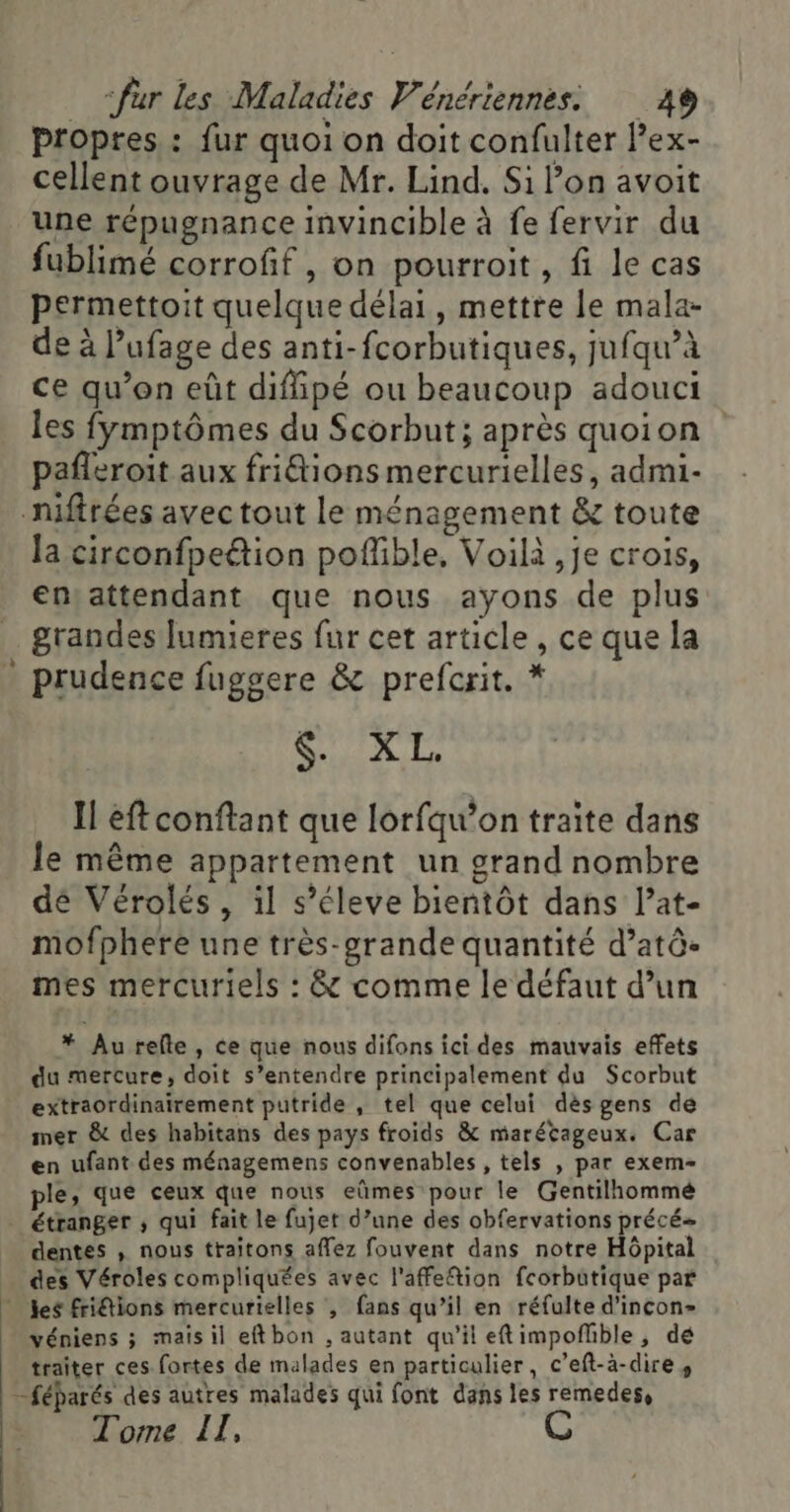 . propres : fur quoi on doit confulter lex- cellent ouvrage de Mr. Lind, Si lon avoit une répugnance invincible à fe fervir du fublimé corrofif, on pourroit, fi le cas permettoit quelque délai, mettre le mala- de à l’ufage des anti-fcorbutiques, jufqu’à ce qu’on eût diffipé ou beaucoup adouci les fymptômes du Scorbut; après quoion pañleroit aux fritions mercurielles, admi- nifirées avec tout le ménagement &amp; toute la circonfpe&amp;ion poflible, Voilà ,je crois, ensattendant que nous ayons de plus grandes Jumieres fur cet article , ce que la prudence fuggere &amp; prefcrit. * CT Il éftconftant que lorfqu’on traite dans le même appartement un grand nombre dé Vérolés , il s’éleve bientôt dans l’at- mofphere une très-grande quantité d’atô- mes mercuriels : &amp; comme le défaut d’un * Au refte , ce que nous difons ici des mauvais effets du mercure, doit s’entendre principalement du Scorbut extraordinairement putride , tel que celui dèsgens de mer &amp; des habitans des pays froids &amp; marécageux. Car en ufant des ménagemens convenables , tels , par exem- ple, que ceux que nous eûmes pour le Gentilhommé étranger ; qui fait le fujet d’une des obfervations précé- dentes , nous traitons affez fouvent dans notre Hôpital des Véroles compliquées avec l'affetion fcorbütique par véniens ; mais il eftbon , autant qu'il eftimpoflible, dé traiter ces fortes de malades en particulier, c’eft-à-dire, -féparés des autres malades qui font dans les remedes, Tome II,