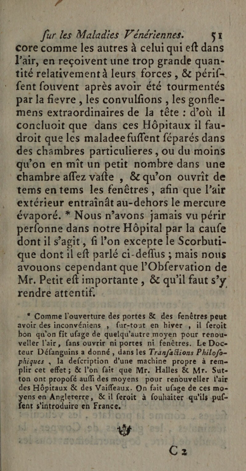 | £é fur les Maladies Vénériennes. si core comme les autres à celui qui eft dans l'air, en reçoivent une trop grande quan- tité relativement à leurs forces , &amp; périf- fent fouvent après avoir été tourmentés pat la fievre , les convulfions , les gonfle- mens extraordinaires de la tête : d’où 1l concluoit que dans ces Hôpitaux 1l fau- droit que les maladee fuffent féparés dans des chambres particulieres , ou du moins qu’on en mit un petit nombre dans une chambre aflez vafte , &amp; qu’on ouvrit de tems entems les fenêtres, afin que l’air extérieur entraindt au-dehors le mercure évaporé. * Nous n’avons jamais vu périr perfonne dans notre Hôpital par la caufe dont il s’agit, fi l’on excepte le Scorbuti- que dont il eft parlé ci-deflus ; mais nous avouons cependant que l’Obfervation de Mr. Petit eft importante , &amp; qu'il faut s’y rendre attentif, * Comme l'ouverture des portes &amp; des fenêtres peut avoir des inconvéniens , fur-tout en hiver , il feroit bon qu’on fit ufage de quelqu’autre moyen pour renou- veller l'air, fans ouvrir ni portes ni fenêtres. Le Doc- teur Défanguins a donné , dans les Tran/faétions P hilofo- phiques , la defcription d’une machine propre à rem= plir cet effet; &amp; l’on fait que Mr. Halles &amp; Mr. Sut- ton ont propofé aufli des moyens pour renouveller l'air des Hôpitaux &amp; des Vaiffleaux. On fait ufage de ces mo- yens en Angleterre, &amp; il feroit à fouhaiter qu'ils puf- fent s’'introduire en France, : ds