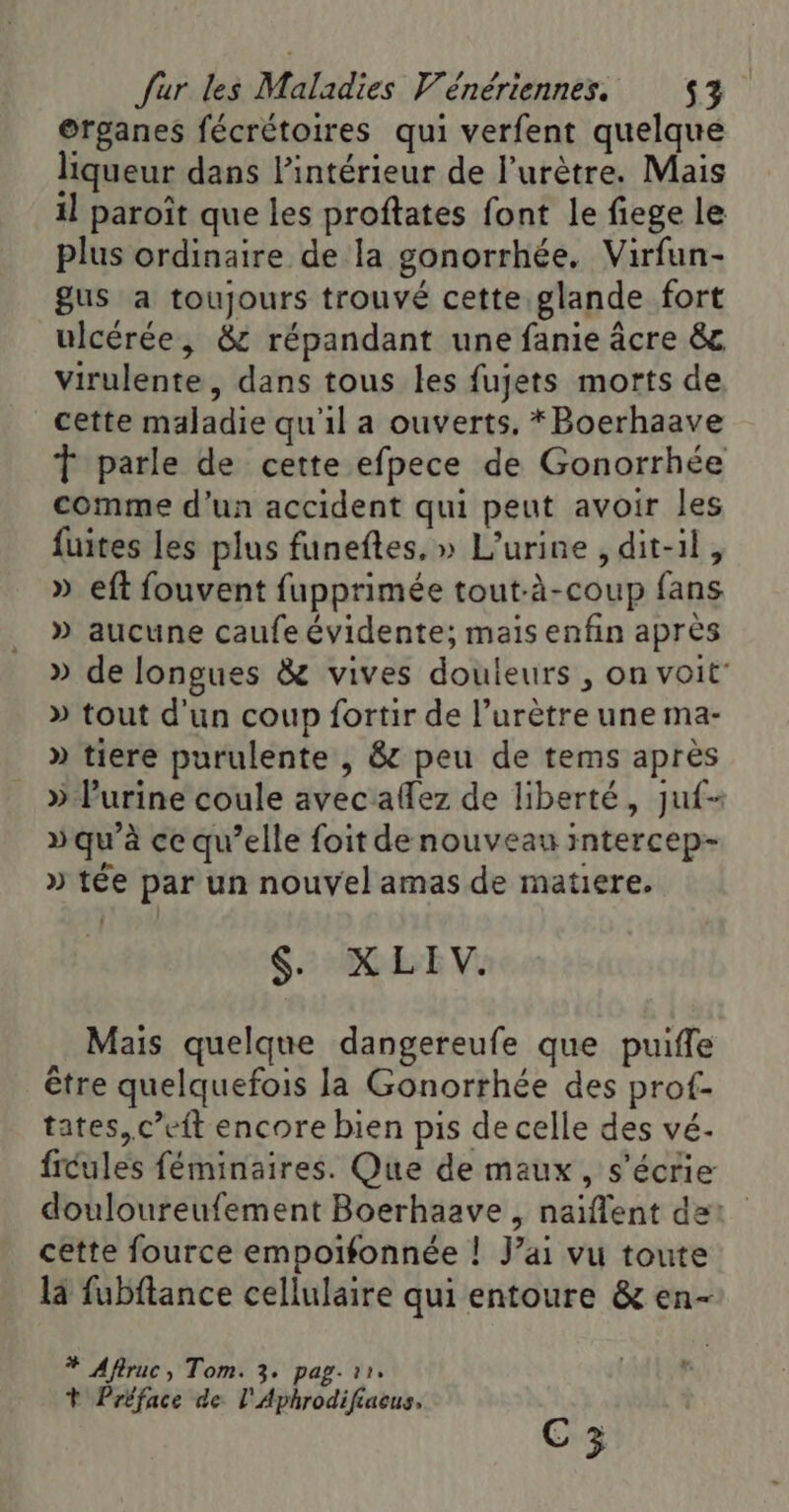©rganes fécrétoires qui verfent quelque liqueur dans lintérieur de l’urètre. Mais il paroît que les proftates font le fiege le plus ordinaire de la gonorrhée. Virfun- gus a toujours trouvé cette glande fort ulcérée, &amp; répandant une fanie âcre &amp; virulente, dans tous les fujets morts de cette maladie qu'il a ouverts. *Boerhaave T parle de cette efpece de Gonorrhée comme d’un accident qui peut avoir les fuites Les plus funeftes, » L’urine , dit-il, » eft fouvent fupprimée tout-à-coup fans » aucune caufe évidente; mais enfin après » de longues &amp; vives douleurs , on voit’ » tout d'un coup fortir de l’urètre une ma- » tiere purulente , &amp; peu de tems après » l'urine coule avec allez de liberté, juf- » qu'à ce qu’elle foit de nouveau intercep- » tée par un nouvel amas de matiere. $. XLIV. Mais quelque dangereufe que puifle être quelquefois la Gonorrhée des prof- tates, c’eft encore bien pis de celle des vé- ficules féminaires. Que de maux, s'écrie douloureufement Boerhaave , naïflent de: cette fource empoifonnée ! J'ai vu toute là fubftance cellulaire qui entoure &amp; en- * Afiruc, Tom. 3. pag. 11. Ÿ Préface de l'Aphrodifiacus. C3