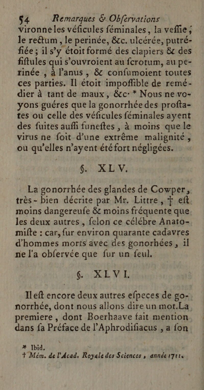 Vironneles véficules féminales, la veflie, le re&amp;um , le perinée, &amp;c. ulcérée, putré- fiée ; 1l s’y étoit formé des clapiers &amp;c des fiftules qui s’ouvroient au fcrotum, au pe- rinée , à l'anus , &amp; confumoient toutes ces parties. Il étoit impoñfible de remé- dier à tant de maux, &amp;c:* Nous ne vo- yons guéres que la gonorrhée des profta- tes ou celle des véficules féminales ayent des fuites aufli funeftes , à moins que le virus ne foit d’une extrême malignité, ou qu’elles n’ayent été fort négligées. 6. XLV. La gonorrhée des glandes de Cowper, très- bien décrite par Mr. Littre, + eft moins dangereufe &amp; moins fréquente que les deux autres, felon ce célébre Anato- milte : car, fur environ quarante cadavres d'hommes moris avec des gonorhées, 1l ne l'a obfervée que fur un feul. . XLVL Ileft encore deux autres efpeces de go- norrhée, dont nous allons dire un mot.La premiere , dont Boerhaave fait mention dans fa Préface de l’Aphrodifiacus , a fon # Ibid, + Mém. de l'Acad. Royale des Sciences , annéet7tts