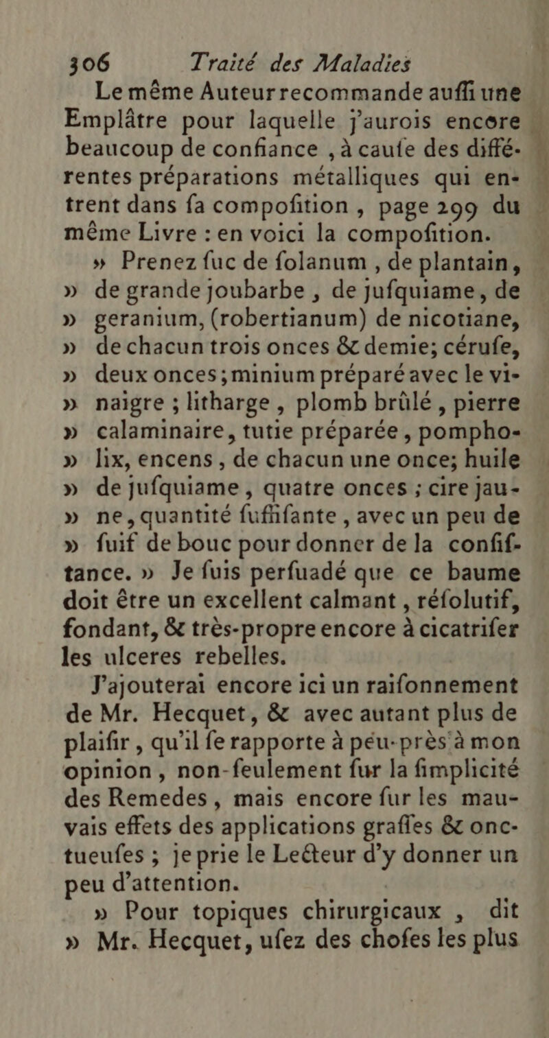 Le même Auteurrecommande aufliune Emplâtre pour laquelle j'aurois encere beaucoup de confiance , à caufe des diffé. rentes préparations métalliques qui en: trent dans fa compofition , page 299 du même Livre : en voici la compoñftion. » Prenez fuc de folanum , de plantain, » de grande joubarbe , de jufquiame, de » geranium, (robertianum) de nicotiane, » dechacuntrois onces &amp; demie; cérufe, » deux onces;minium préparé avec le vi- » naigre ; itharge, plomb brûlé, pierre » calaminaire, tutie préparée , pompho- » lix, encens , de chacun une once; huile » de jufquiame , quatre onces ; cire Jau- » ne,quantité fufhfante , avec un peu de » fuif de bouc pour donner de la confif- tance. » Je fuis perfuadé que ce baume doit être un excellent calmant , réfolutif, fondant, &amp; très-propre encore à cicatrifer les ulceres rebelles. J'ajouterai encore ici un raifonnement de Mr. Hecquet, &amp; avec autant plus de plaifir , qu'il fe rapporte à péu-près'à mon opinion, non-feulement fur la fimplicité des Remedes, mais encore fur les mau- vais effets des applications grafles &amp; onc- tueufes ; jeprie le Leéteur d'y donner un peu d'attention. | » Pour topiques chirurgicaux , dit » Mr. Hecquet, ufez des chofes les plus