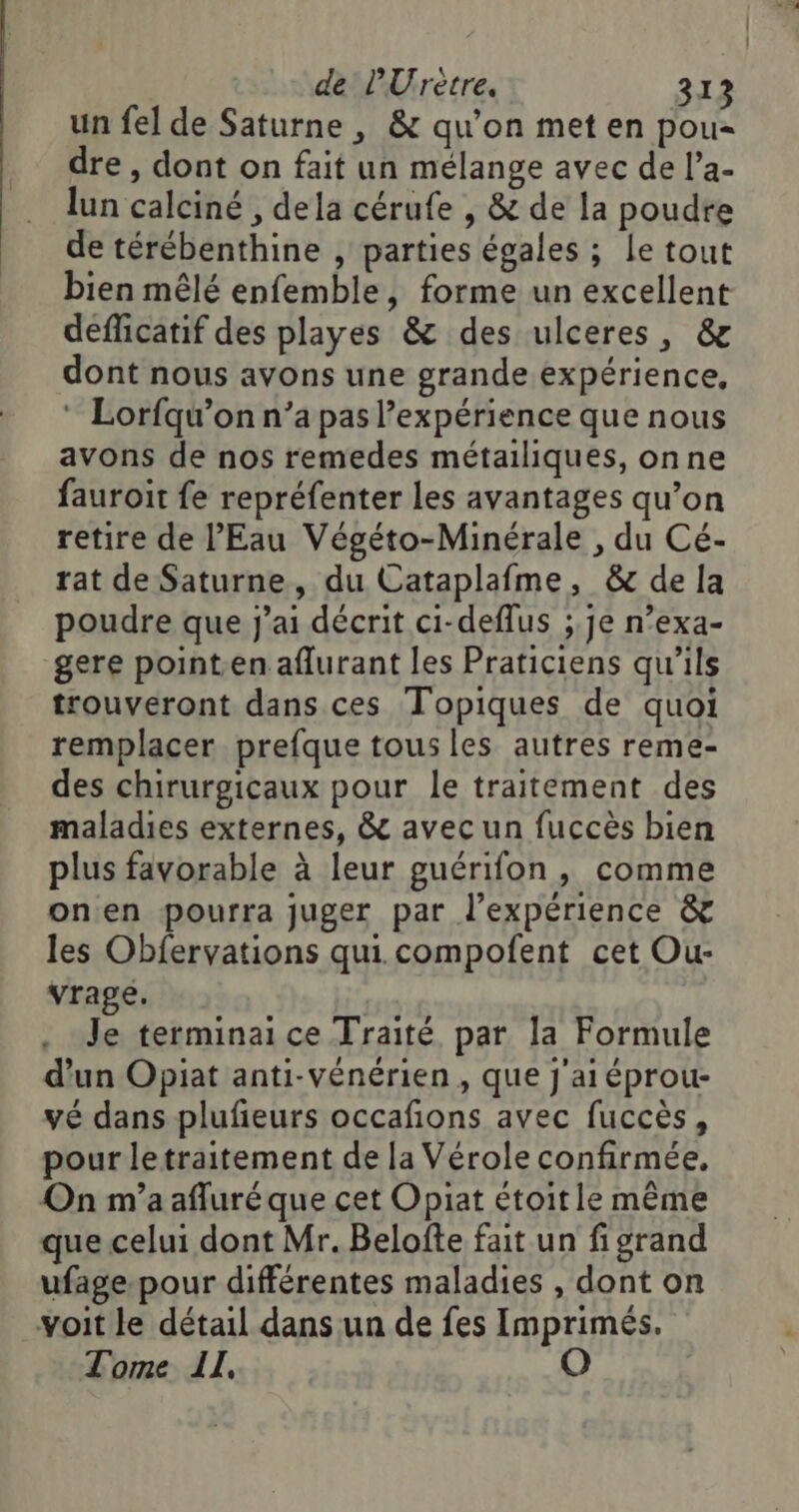 de PUrètre. 312 un fel de Saturne , &amp; qu'on met en pou dre , dont on fait un mélange avec de l’a- lun calciné , dela cérufe , &amp; de la poudre de térébenthine , parties égales ; le tout bien mêlé enfemble, forme un excellent deflicatif des playes &amp; des ulceres, &amp; dont nous avons une grande expérience, ‘ Lorfqu’on n’a pas expérience que nous avons de nos remedes métailiques, onne fauroit fe repréfenter les avantages qu’on retire de l'Eau Végéto-Minérale , du Cé- rat de Saturne, du Cataplafme, &amp; de [a poudre que j'ai décrit ci-deflus ; je n’exa- gere point.en aflurant les Praticiens qu'ils trouveront dans ces Topiques de quoi remplacer prefque tous les autres reme- des chirurgicaux pour le traitement des maladies externes, &amp; avec un fuccès bien plus favorable à leur guérifon, comme onen pourra juger par l’expérience &amp; les Obfervations qui. compoñfent cet Ou- vrage. | Je terminai ce Traité par la Formule d’un Opiat anti-vénérien , que j'ai éprou- vé dans plufieurs occafions avec fuccès, pour letraitement de la Vérole confirmée, On m'a afluré que cet Opiat étoit le même que celui dont Mr. Belofte fait un fi grand ufage-pour différentes maladies , dont on voit le détail dans un de fes Imprimés. Tome Il, O