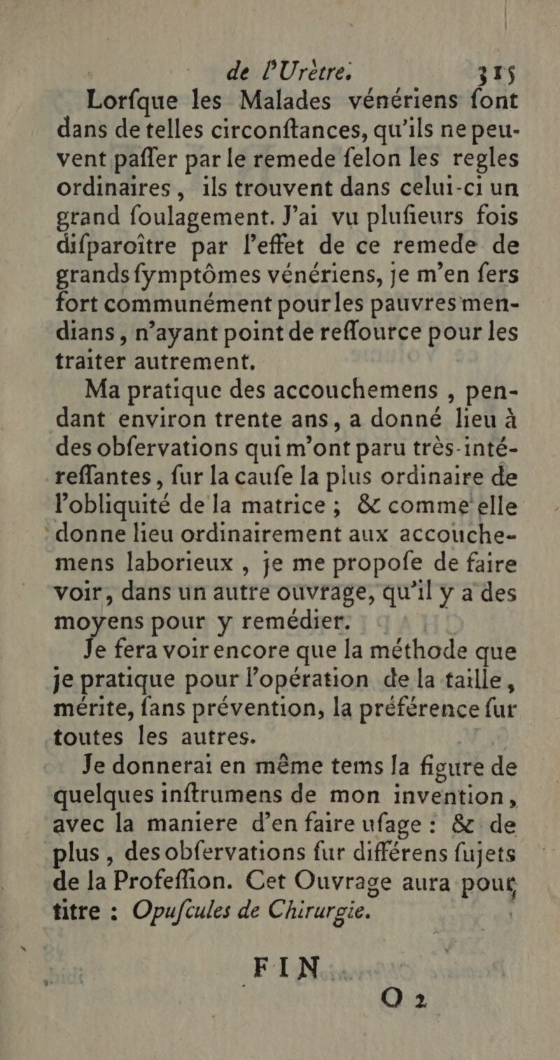 Lorfque les Malades vénériens font dans de telles circonftances, qu'ils ne peu- vent pañler par le remede felon les regles ordinaires, ils trouvent dans celui-ci un grand foulagement. J'ai vu plufieurs fois difparoitre par l'effet de ce remede de grands fymptômes vénériens, je m’en fers fort communément pourles pauvres men- dians , n’ayant point de reflource pour les traiter autrement, Ma pratique des accouchemens , pen- dant environ trente ans, a donné lieu à des obfervations qui m’ont paru très-inté- reflantes, fur la caufe la plus ordinaire de l’obliquité de la matrice ; &amp; comme elle ‘donne lieu ordinairement aux accouche- mens laborieux , je me propofe de faire voir, dans un autre ouvrage, qu’il y a des moyens pour y remédier. Je fera voir encore que la méthode que je pratique pour lopération de la taille, mérite, fans prévention, la préférence fur toutes les autres. Je donnerai en même tems la figure de quelques inftrumens de mon invention, avec la maniere d’en faire ufage : &amp; de plus , desobfervations fur différens fujets de la Profeflion. Cet Ouvrage aura pour titre : Opuftules de Chirurgie. DÉPE Q 2