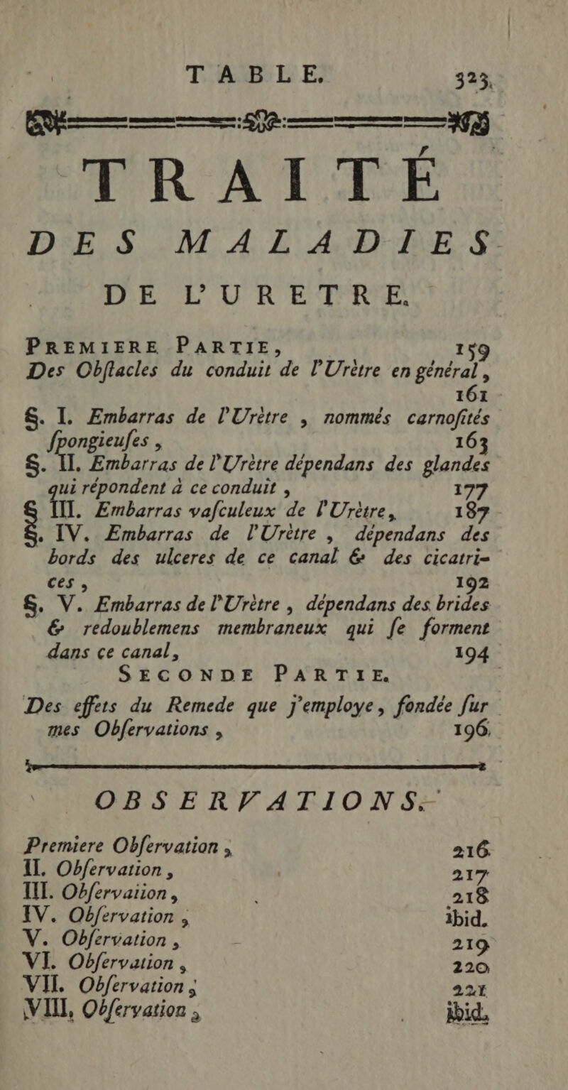 TRAI TÉ DES MALADIES DE L’'URETRE. PREMIERE PARTIE, 159 Des Obflacles du conduit de l’'Urètre en général, 161 - &amp;. I. 20 de l'Urètre , nommés of tés fpongieufes , 163 ST. Embarras de l'Urètre dépendans des glandes E répondent à ce conduit , 177 fl. Embarras vafculeux de l'Urètre, 187 « IV. ÆEmbarras de l'Urètre , dépendans des Bérdé des ulceres de ce canal &amp; des cicatri- ces, S. V. Embarras de l'Urètre , dépendans des brides &amp; redoublemens membraneux qui fe forment dans ce canal, 194 SECONDE PARTIE. Des effets du Remede que j'employe, pirates h: | mes Obfervations , OBSERVATIONS. Premiere Obfervation , 216. IL. Obfervation, | 217 IL. Obfervarion, | 218 IV. OQbfervation , ibid, V. Obfervation , . 219 VI. Obfervuion, 220 VII Obfervation ; 221 VII, Oéfervarion ; .. id