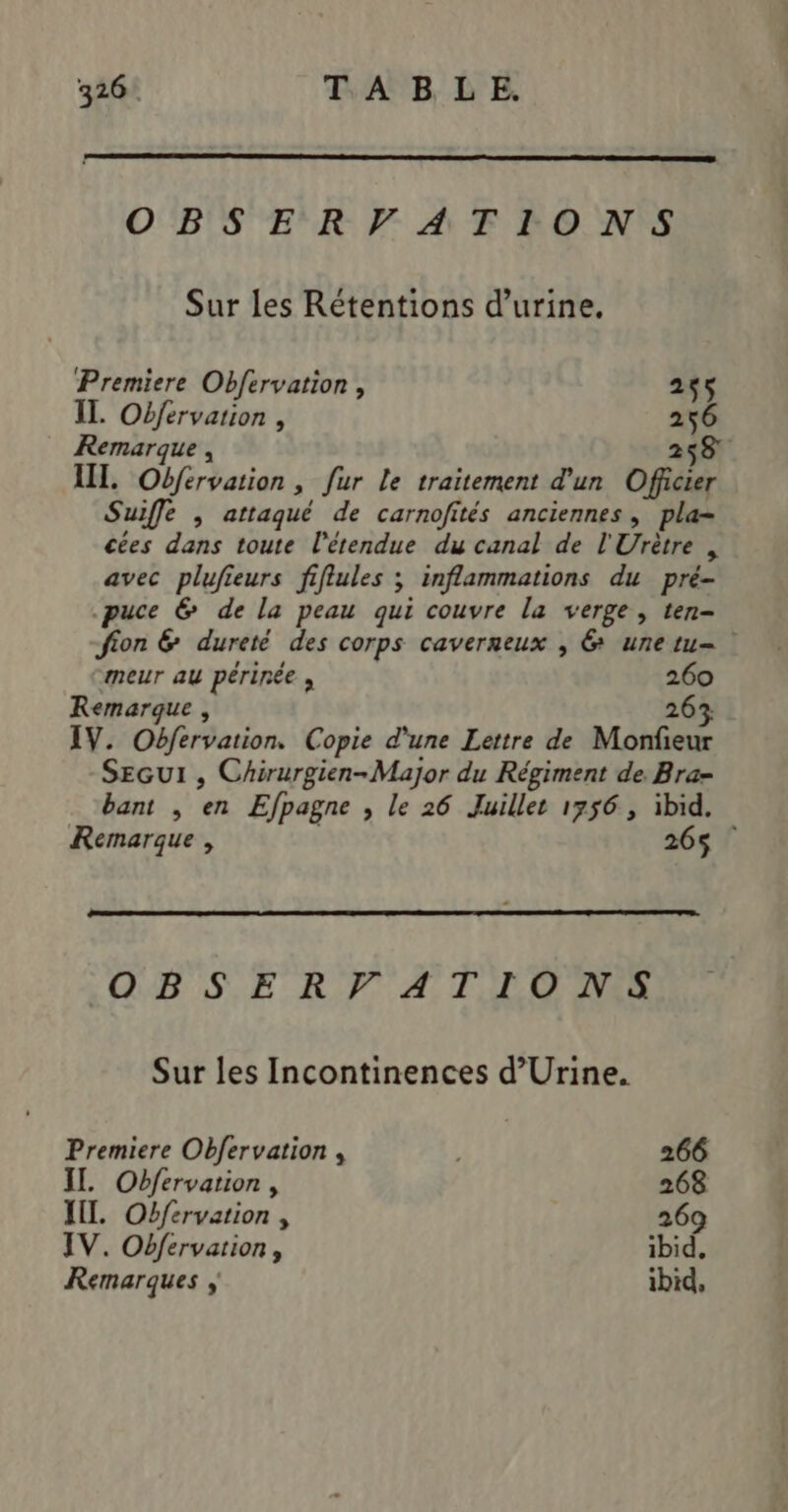 OBSERVATIONS Sur les Rétentions d'urine. Premiere Obfervation, 255 IL. Ofervation , 256 Remarque , 258 III. Obfervation, fur le traitement d'un Officier Suiffe , attaqué de carnofités anciennes, pla cées dans toute l'étendue du canal de l'Urètre , avec plufieurs fiflules ; inflammations du pré- puce @ de la peau qui couvre la verge, ten- fion &amp; dureté des corps caverneux , 6 unetu= meur au périnée , 260 Remarque , 26% IV. Obfervation. Copie d'une Lettre de Monfieur SEGUI , Chirurgien-Major du Régiment de Bra- bant , en Efpagne , le 26 Juillet 1756, ibid. Remarque , 265 OBSERVATIONS Sur les Incontinences d’Urine. Premiere Obfervation , 266 IL. Obfervation, 268 IL. Obférvation , 269 IV. Obfervation, ibid, Remarques ibid,