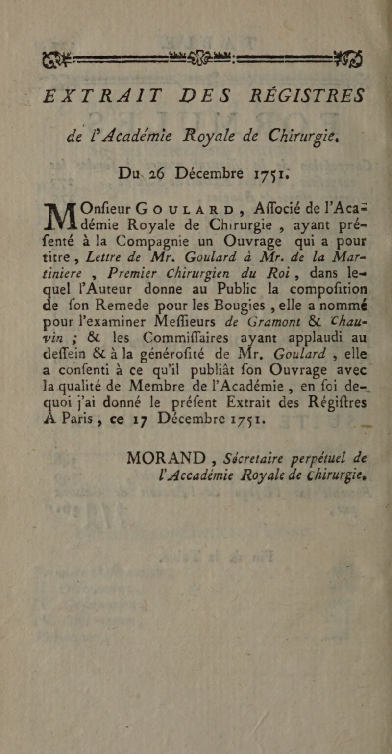 de P Académie Royale de Chirurgie, Du. 26 Décembre 1751. Onfieur GouLzARD, Aflocié de l’Aca= démie Royale de Chirurgie , ayant pré- fenté à la Compagnie un Ouvrage qui a pour titre , Lettre de Mr. Goulard a Mr. de la Mar- tiniere , Premier Chirurgien du Roi, dans le- quel Auteur donne au Public la compofition de fon Remede pour les Bougies , elle a nommé pour l’examiner Meflieurs de Gramont &amp; Chau- vin ; &amp; les Commiflaires ayant applaudi au deffein &amp; à la générofité de Mr, Goulard , elle a confenti à ce qu'il publiât fon Ouvrage avec la qualité de Membre de l’Académie , en foi de- quoi j'ai donné le préfent Extrait des Régiftres À Paris, ce 17 Décembre 1751. MORAND , Sécretaire perpétuel de l'Accadémie Royale de Chirurgie.