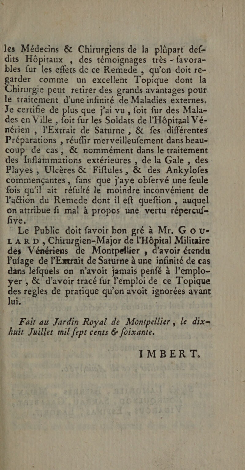 Jes Médecins &amp; Chirurgiens de la plüpart def- dits Hôpitaux , des témoignages très - favora- bles fur les effets de ce Remede , qu’on doit re- garder comme un excellent Topique dont la Chirurgie peut retirer des grands avantages pour le traitement d’une infinité de Maladies externes. Je certifie de plus que j'ai vu, foit fur des Mala- des en Ville , foit fur les Soldats de l'Hôpitaal Vé- nérien , l'Extrait de Saturne , &amp; fes différentes Préparations , réuffir merveilleufement dans beau- coup de cas, &amp; nommément dans le traitement des Inflammations extérieures , de la Gale , des Playes , Ulcères &amp; Fiftules, &amp; des Ankylofes commençantes, fans que j'aye obfervé une feule fois qu'il ait réfulté le moindre inconvément de lation du Remede dont il eft queftion , auquel Fa attribue fi mal à propos une vertu répercuf- 1ye. Le Public doit favoir bon gré a Mr. G o u- LARD , Chxurgien-Major de l'Hôpital Militaire des Vénériens de Montpellier , d’avoir étendu l'ufage de l'Extraït de Saturne à une infinité de cas dans lefquels on n'avoit jamais penfé à l’emplo- yer , &amp; d’avoir tracé fur l'emploi de ce Topique des regles de pratique qu’on avoit ignorées avant lui, Fait au Jardin Royal de Montpellier , le dix= huit Juillet mil fept cents &amp; foixante. IMBERT.