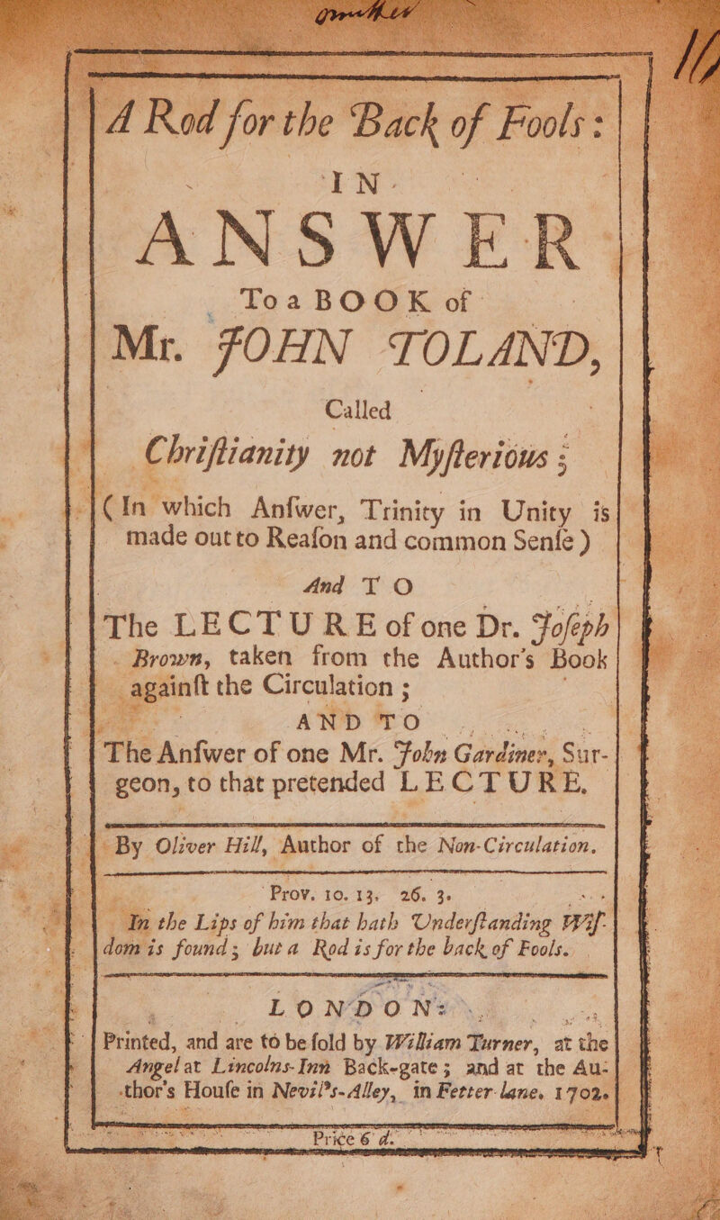 | _ y¢Tea BOOK of oe . | Mr. JOHN TOLAND, || 4 Called Oe {| Chrifiianity not Myfterious; - | eee oo ; tos AG a ee e e he ag _ | | CIn which Anfwer, Trinity in Unity is | made outto Reafon and common Senfe) | : : 4nd TO a . Brown, taken from the Author’s Book _againft the Circulation ; o * ae Bs AND TO Nea Ae re ae | | The Anfwer of one Mr. Fobn Gardiner, Sur-| | : y = A ‘i | | geon, to that pretended LECTURE, — 7 t % v | | By Oliver Hil, Author of the Non-Circulation, 7 a : ‘Prov. 10. 13, 26. 3. ! a AY . i 1 the Lips of him that hath Underftanding Ba) oe eS dom is found; buta Rod is for the back of Fools. Se oe ie Printed, and are to be fold by Wiliam Turner, at the| | | Angelat Lincolns-Inn Backegate; and at the Au- _-thor's Houfe in Nevzi?s- Alley, in Fetter lane, 170