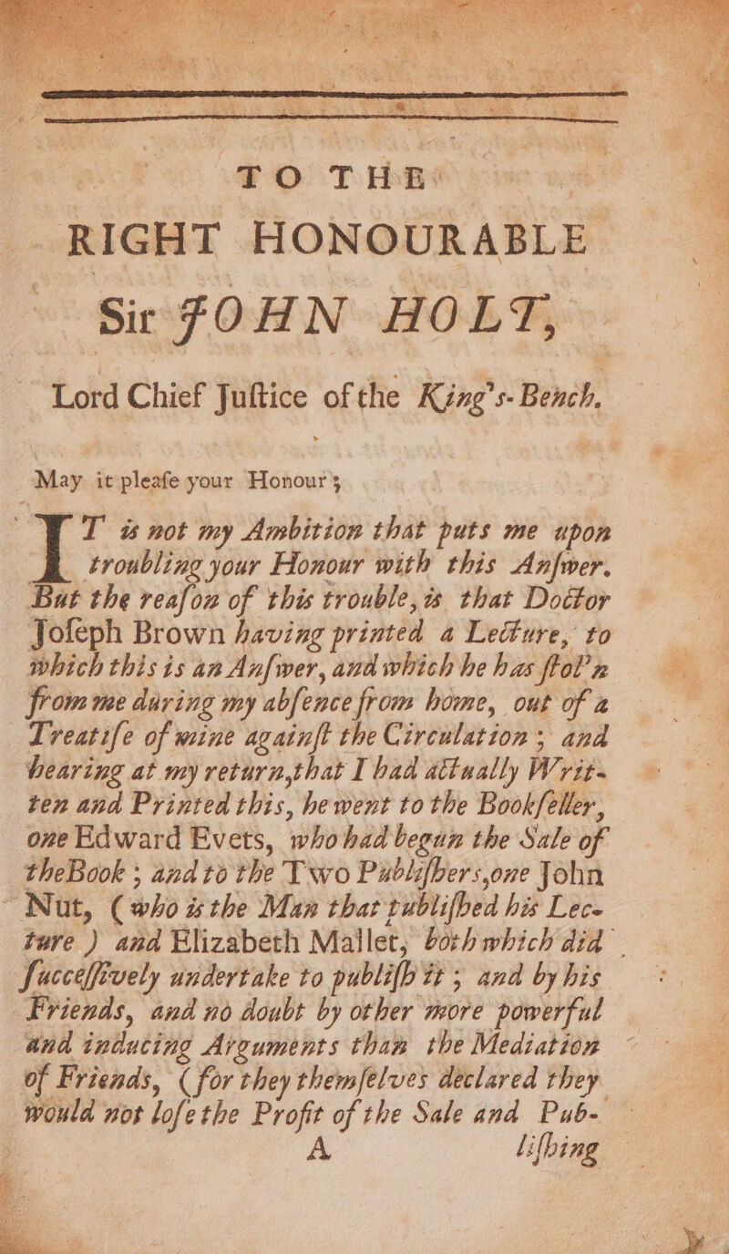 Ss “TOTHR RIGHT HONOURABLE : Lord Chief Juftice of the King’s Bench, May it pleafe your Honour} VET ts not my Ambition that puts me upon B troubling your Honour with this Anfwer. Bat the reat of this trouble, that Doéfor Jofeph Brown having printed a Lecture, to which this is an Anfwer, and which he has flol’n from me daring my abfence from home, out of a Treatife of wine againft the Circulation; and hearing at my return,that I bad attaally Writ. ten and Printed this, hewent tothe Bookfeller, one Edward Evets, whohad begun the Sale of theBook ; and to the Two Publifhers,one John Nut, (who the Man that rublifbed his Lec. Succelfively undertake to publifh tt ; and by his Friends, and no doubt by other more powerful and inducing Arguments thaw the Mediation of Friends, ( for they themfelves declared they would not lofethe Profit of the Sale and Pub- ie lifbing y - oa neti Mae cae