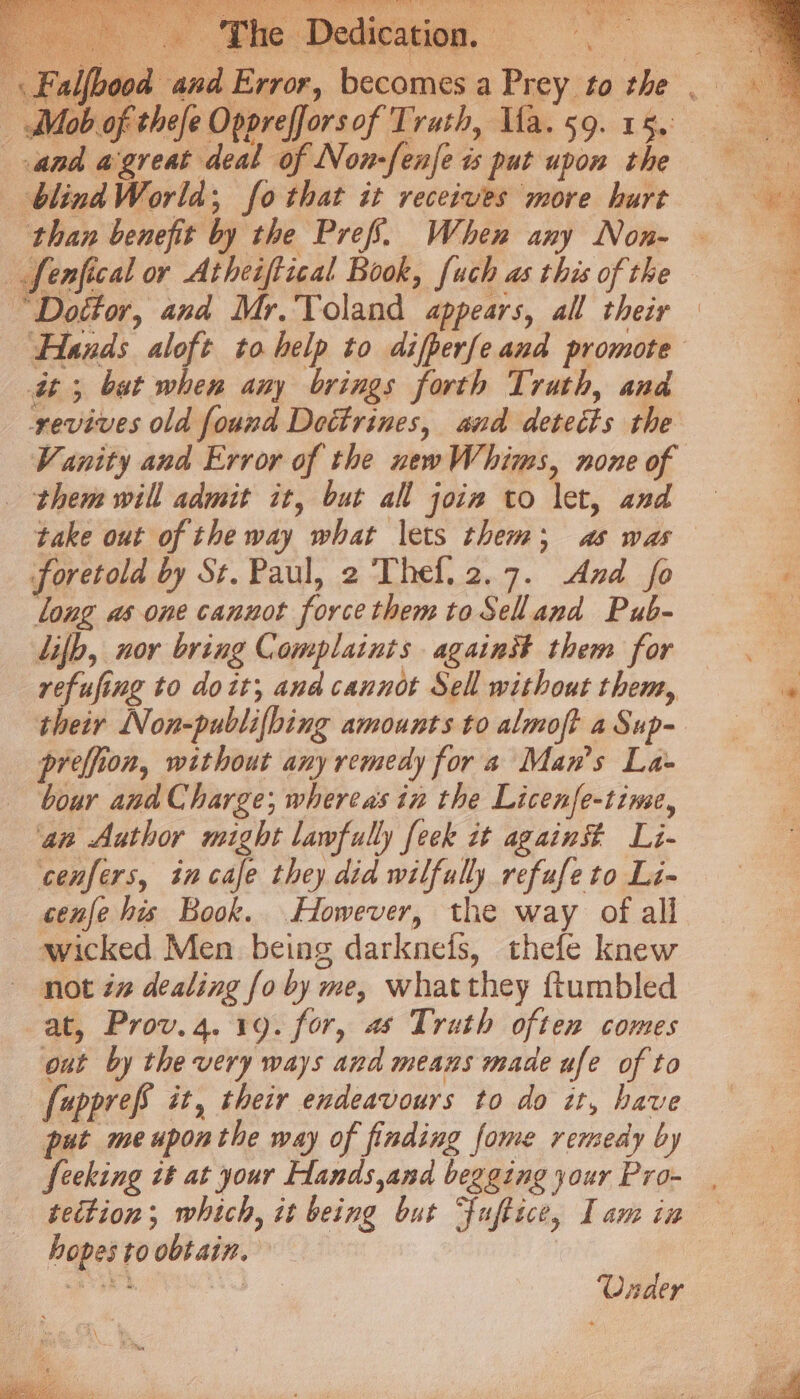 Gar PLO PEL SONG OF Ry Oe, 5 Pe ee ee eee A ol at Tt eee a) QD Creel, cag euay SRS: Nite Laat Lf RY a | (3 € im : ; 3 , ae ke i} oY @ ¥ i 7? \ z x edica: . -\ Falfbood and Error, becomes a Prey to the _ Mob of thefe Opprefforsof Trath, Ua.59. 15. and agreat deal of Non-fenje is put upon the = blind World; fo that it receives more hurt — * ‘than benefit by the Pref. When any Non- _ fenfical or Atheiftical Book, fuch as this ofthe = “Dottor, and Mr. Toland appears, all theiy = Hands aloft to help to difperfe and promote at; but when any brings forth Truth, and revives old found Dettrines, and detects the Vanity and Error of the newWhims, none of them will admit it, but all join to let, and take out of the way what lets them; as was foretold by St.Paul, 2 Thef.2.7. And fo e long as one cannot forcethemtoSelland Pub- ie lif, nor bring Complaints against them for — . refising to doit; ana cannot Sell without them, % their Non-publifbing amounts to almoft a Sup- c preffion, without any remedy for a Mans La- bour and Charge; whereas in the Licenfe-tinse, ‘an Author might lawfully feek it again# Li- cenfers, incafe they did wilfully refufeto Li- cenje his Book. However, the way of all ~ wicked Men being darknefs, thefe knew not iz dealing [o by me, whatthey {tumbled at, Prov.4. 19. for, as Truth often comes out by the very ways and means made ufe of to [uppref it, their endeavours to do it, have put me uponthe way of finding fome remedy by Seeking it at your Hands,and begging your Pro- tection; which, it being but Fuftice, lamin hopes to obtain. Under