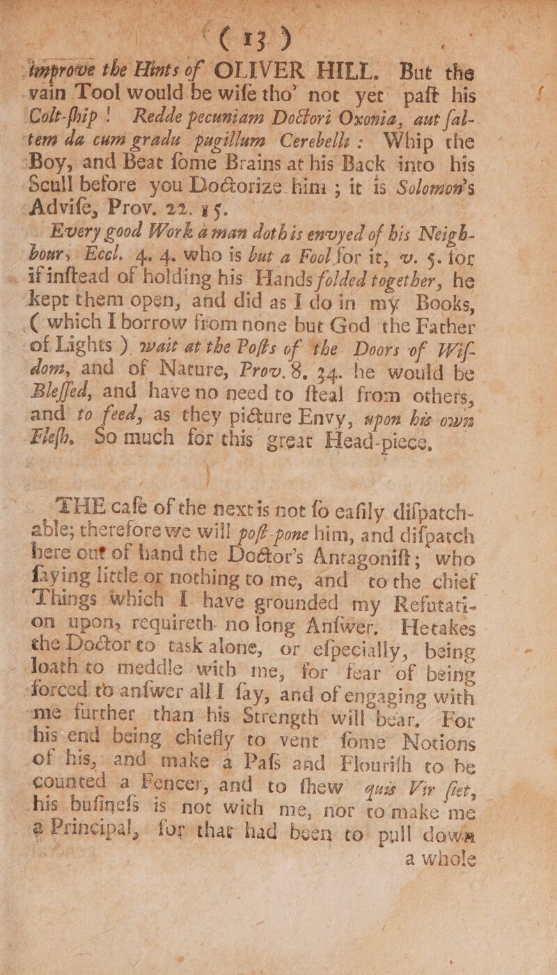 aa eis cas EE ae ee * ona aon A ae ee ono , F : ai Innprove the aT. | Bie th tem da cum gradu pagillum Cerebella: Whip the ‘Boy, and Beat fome Brains at his Back into his Scull before you Doétorize him ; ic is Solomon's eis Prove tiya5. i hs pe OF “Every good Work aman doth is envyed of bis Neigh- » Winftead of holding his Hands folded together, he ‘Kept them open, and did as I doin my Books, C which borrow from none but God the Father ~-of Lights ) wait at the Pofts of the Doors of Wif- Bleffed, and have no need to fteal from others, Fieh. So much for this great Head-piece, vas } 2 ‘THE cale of the nextis not fo eafily difpatch- able; therefore we will po/P-pone him, and difpatch here out of hand the Doétor’s Antagonift; who faying little or nothing to me, and to the chief Things which I have grounded my Refutati- on upon, requireth no long Anfwer, Hetakes _ the Doctor to task alone, or efpecially, being - loath to meddle with me, for fear ‘of being ‘forced to anfwer all I fay, and of engaging with sme further than his Strength will bear, For his end being chiefly to vent fome” Notions of his, and make a Pafs aad Flourifh to be counted a Fencer, and to thew quis Vir fet, @ Principal, for thar had been co. pull dows hs g a whole