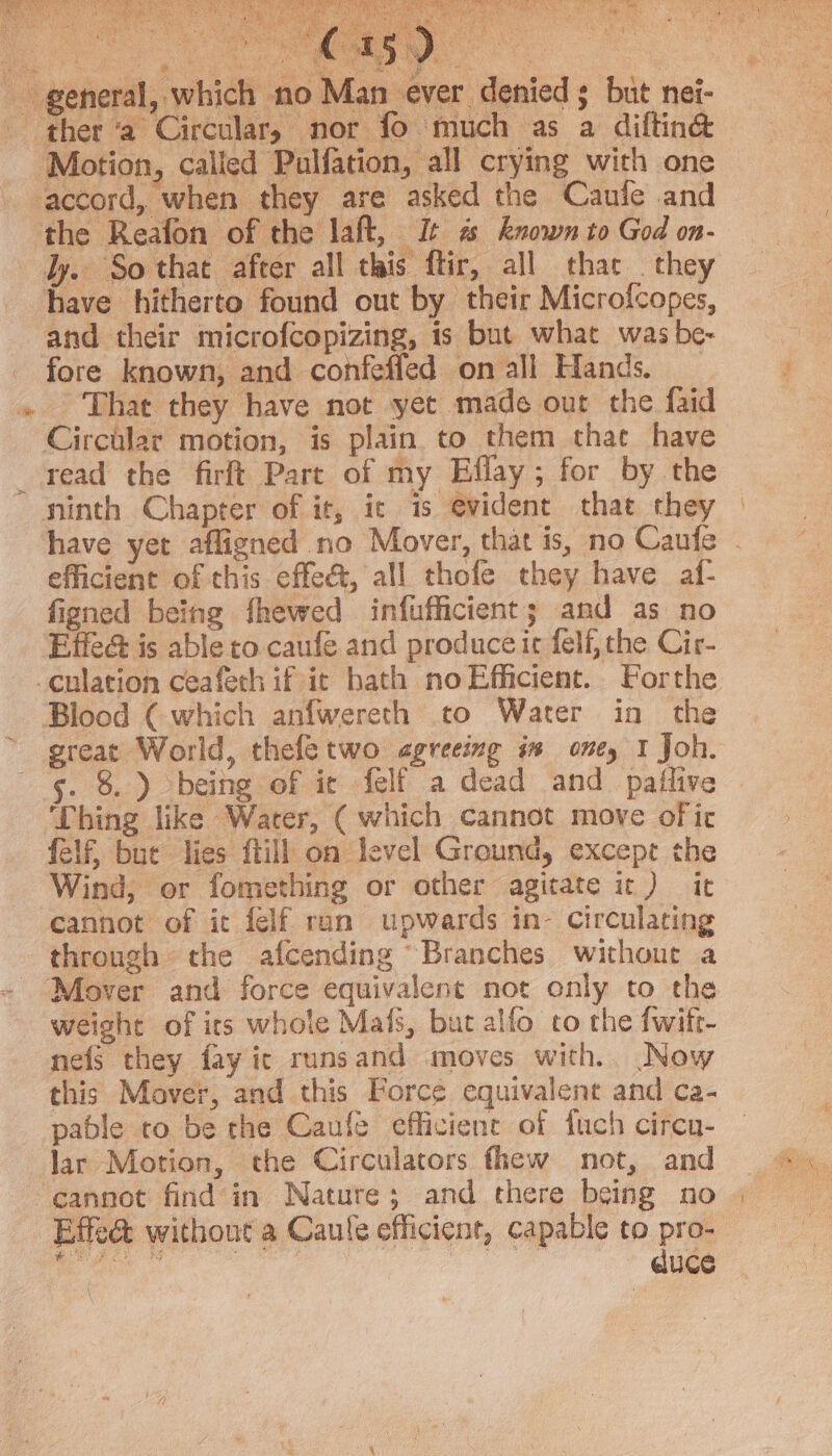 SST Kom yaa ; se aS re $a * Sj 7. 3 Nee a Pe . x ; an ever denied s but nei- ¢ and their microfcopizing, is but what was be- fore known, and confeffed on all Hands. That they have not yet made out the faid read the firft Part of my Eflay; for by the have yer afligned no Mover, that is, no Caufe - efficient of this effec, all thofe they have af- figned being fhewed infufficient; and as no Effe&amp; is able to caufe and produce ic felf, the Cir- sreat World, thefetwo agreeing in oney I Joh. 5. 8.) being of ie felf a dead and paftive ‘Thing like Water, ( which cannot move of ic felf, but lies ftill on level Ground, except the Wind, or fomething or other agitate ic) it cannot of it felf ran upwards in~- Circulating through the afcending “Branches withour a weight of irs whole Mals, but alfo to the fwift- nefs they fay ic runsand moves with. Now this Mover, and this Force equivalent and ca- pable co be the Caufe efficient of fuch circn- lar Motion, the Circulators fhew not, and cannot find in Nature; and there being no duce
