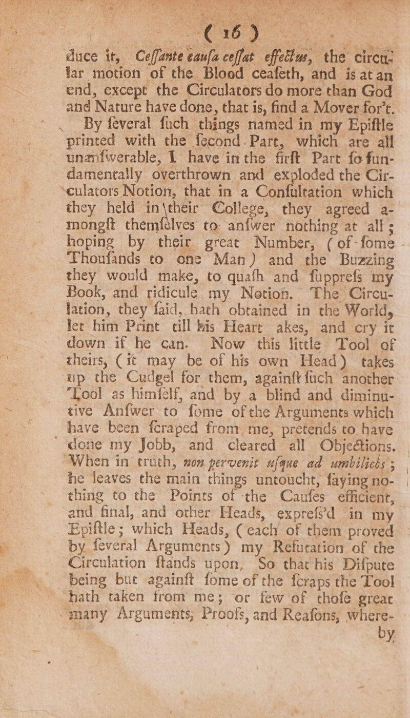 — rae bof aes bist 4% Sei Aeneas , vi a3 Sg ‘ Nee wale 53 z - rd aes hea ao) fa - Beker pial Mee ke 2 | Ps ee ¥ duce it, Ceffante caufa ceffat effettus, the circu: end, except the Circulators do more than God and Nature have done, that is, find a Mover for’t. By feveral fuch things named in my Epiftle printed with the fecond. Pare, which are all unaniwerable, L have in the firft Part fo fun- damentally overthrown and exploded the Cir- ‘culators Notion, that in a Confultation which they held AEN College, they agreed a- mong{t themfslves to anfwer nothing at all; Thonfands to one Man) and the Buzzing they would make, to quafh and fupprefs my Book, and ridicule. my Netioh. The Circu- lation, they faid, hath obtained in the World, lec him Print cill bis Heart akes, and cry it down if he can. Now this little Tool of theirs, (it may be of his own Head) takes up the Cudgel for them, againft {uch another ‘Lool as himiclf, and by a blind and diminu- tive Anfwer to fome ofthe Arguments which have been fcraped from, me, pretends to have When in truth, mon pervenit ufque ad umbilicds ; he leaves the main things untoucht, faying no- thing to the Points of the Caufes efficient, and final, and other Heads, exprefs’d in my Epiftle; which Heads, ( each of them proved by feveral Arguments) my Refuration of the Circulation ftands upon, So that his Difpure being but againft fome of the {craps the Tool hath taken from me; or few of thofe great by