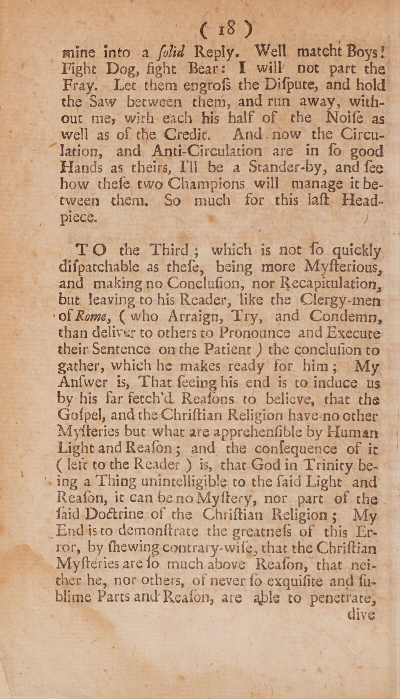 ie mine into a folid Reply. Well matcht Boys! .° Fray. Let them engrofs the Difpute, and hold ouc me, with each his half of the Noife as well as of the Credit. And.now the Circu- Hands as theirs, 11) be a Stander-by, and fee ‘tween chem. So much for this laft Head- piece. Ps } TO the Third; which is not fo quickly difpatchable as thefe, being more Myfterious, and making no Conclufion, nor Recapitulation, but leaving to his Reader, like the Clergy-men ‘of Rome, (who Arraign, Try, and Condemn, than deliver to others to Pronounce and Execute their Sentence omthe Patient ) the conclufion to gather, which he makes ready for him; My Antwer is, That feeing his end is to induce us by his far fetch’d Reafons. to believe, that the Gofpel, and the Chriftian Religion have-no other Myiteries but what are apprehenfible by Human Light and Reafon; and the confequence of ic ( lett tothe Reader ) is, that God in Trinity be- Reafon, it can beno Myftery, nor part of the. faid. Doétrine of the Chriftian Religion; My Endisto demonttrate the greatnefs of this Er- ror, by fhewing contrary-wife, that the Chriftian Myfteries arefo much above Reafon, that nei- blime Parts and Reafon, are able to penetrate, - dive ive