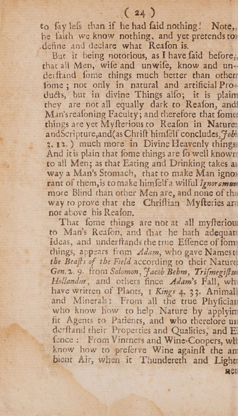 to fay lefs than if he had faid nothing! Note,, he faich we know nothing, and yet pretends top define and declare what Reafon is. : Bure it being notorious, as I have faid before; chat all Men, wife and unwife, know and un-- deiftand fome things much better than otherr fome ; not only in natural and artificial Pro». duéts, but in divine Things alfo,; it is plaim they are not all equally dark to Reafon, and Man’sreafoning Facuity; and therefore that fome¢ things are yet Myfteriousto Reafon in Nature: andScripture,and(as Chrift himfelf concludes, Fob) 3.42.) much more in Divine Heavenly things: And itis plain chat fome things are fo well knowrr to all Men; as that Eating and Drinking takes aa way a Man’s Stomach, that to make Man ignop rant of them,is comake himfelfa wilful Ignor arms ‘more Blind than other Men are, and none of tha way to prove that the Chriftian Myfteries aro not above his Reafon. That fome things are nor at all myfteriow to Man’s Reafon, and that he hath adequati ideas, and underftands the true Effence of form things, appears from dam, who gave Namestt the Beafts of the Field according to their Nature Gen.2. 9. trom Solomon, ‘facob Behm, Trifmegift ui Hollandus, and others fince Adam’s Fall, wh have written of Plants, 1 Kings 4, 33. Animall and Minerals: From all the true Phyfician who know how to help Nature by applyim fic Agents to Patienes, and who therefore un derftand their Properties and Qualities; and E _- fence: From Vintners and Wine-Coopers, wi know how to preferve Wine againft the am ~ bient Air, when it Thundereth and Light aol