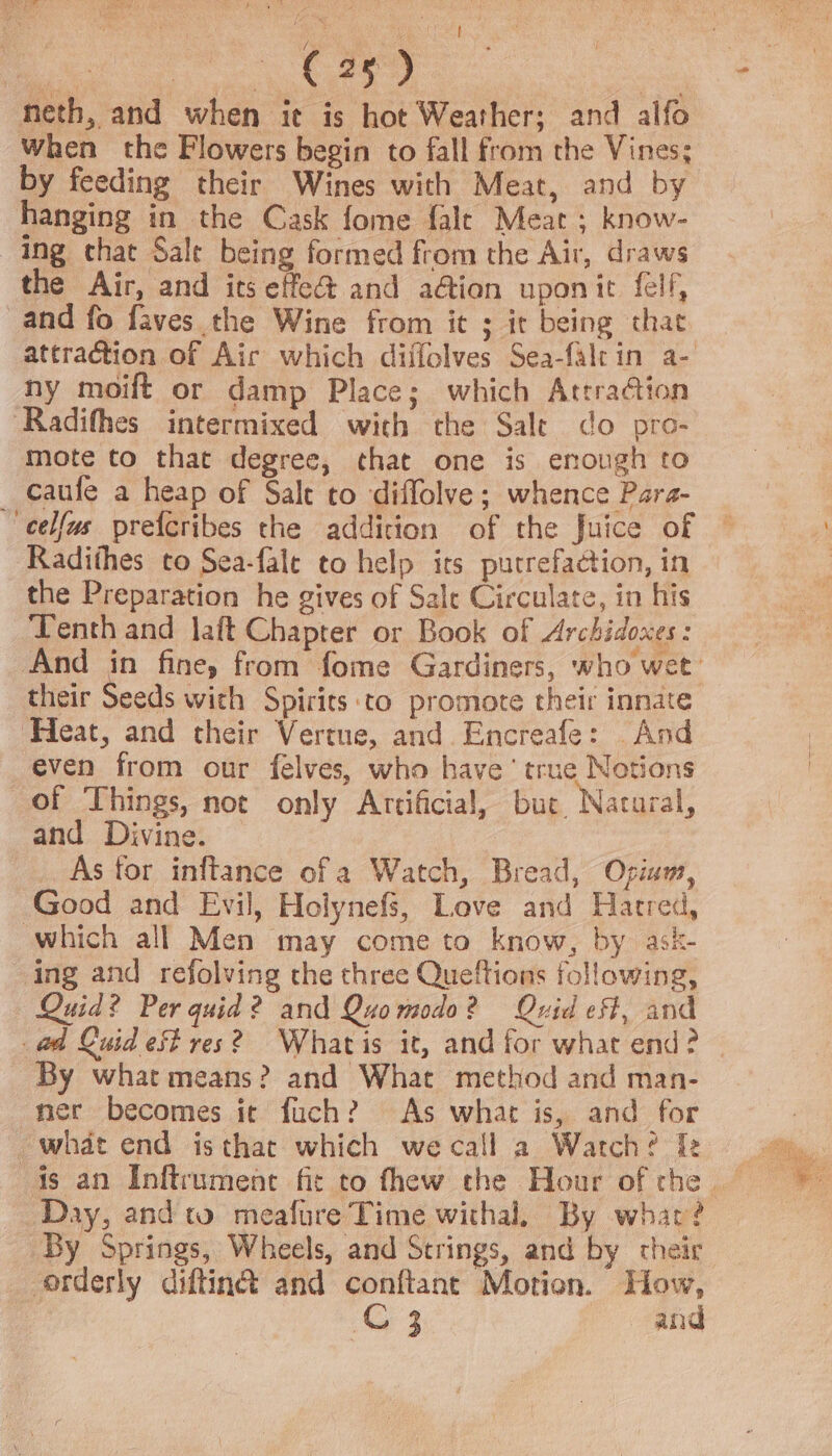 a a i heth, and when it is hot Weather; and alfo When the Flowers begin to fall from the Vines; by feeding their Wines with Meat, and by hanging in the Cask fome fale Meat ; know- ing chat Sale being formed from the Air, draws the Air, and its effet and a@ian uponit fell, and fo faves the Wine from it ; ir being that ny moift or damp Place; which Attra@ion Radifhes intermixed with the Sale do pro- mote to that degree, that one is enough to _ caufe a heap of Sale to diffolve; whence Para- eelfys _prefcribes the addition of the Juice of Radithes to Sea-fale to help irs putrefaction, in the Preparation he gives of Sale Circulate, in his Tenth and laft Chapter or Book of Archidoxes: their Seeds with Spirits ‘to promote their innate ‘Heat, and their Vertue, and Encreafe: And even from our felves, who have’ true Notions of Things, not only Artificial, bue. Natural, and Divine. © As tor inftance of a Watch, Bread, Opium, Good and Evil, Holynefs, Love and Hatred, which all Men may come to know, by ask- ing and refolving the three Queftions following, Quid? Per quid? and Quomodo? Quvid eff, and By what means? and What method and man- ner becomes it fuch? As what is, and for what end isthat which wecall a Watch? Iz Day, and to meafure Time withal, By whar? By Springs, Wheels, and Strings, and by their orderly diftin@ and conftant Motion. How, G4 and