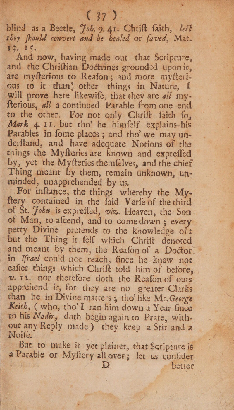 Te RT aN COU RRM MS eae Me eS y | it Ne a arabe os. And now, having made out that Scripcure, will prove here likewife, that they are a// my- fterious, al/ a continued Parable from one end to the other. For not only Chrift faith fo, Parables in fome places ; and tho’ we may un- derftand, and have adequate Notions of the things the Myfteries are known and exprefled by, yet the Myfteries themfelves, and the chief Thing meant by them, remain unknown, un- minded, unapprehended by us. For inftance, the things whereby the My- flery contained in the faid Verfe of the third of St. Fobs is exprefled, viz. Heaven, the Son of Man, to afcend, and to comedown 3 every petty Divine pretends to the kaowledge of: but the Thing it felf which Chrift denoted and meant by them, the Reafon of a Door. v.12. nor therefore doth the Reafon of ours than he in Divine matters 3 tho’ like Mr.George Keith, ( who, tho’ I ran him down a Year fince But to make it yet plainer, that Scripture is a Parable or Myftery allaver; Jet us confider ; D better