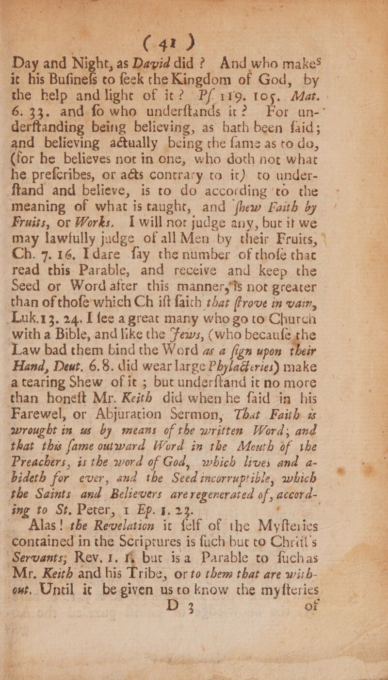 Day and Night, as David did ? And who makeS it his Bufinefs to {eek the Kingdom of God, by the help and light of it? Pfi119. tos. Mat. 6.33. and fo who underftands it? For un-’ derftanding being believing, as bath been {aid; and believing actually being che fame as to do, (for he believes not in one, who doth not what he prefcribes, or aéts contrary to it) to under- ftand and believe, is to do according ‘to the ‘meaning of what istaught, and shew Faith by Fraiss, or Works, Iwill nor judge any, but it we may lawfully judge of all Men by their Fruits, ° Ch. 7.16. Idare fay the number of thofe thac read this Parable, and receive and keep the Seed or Word after this manner,s not greater than of thofe which Ch iff faith that Prove in vain, Duk.13. 24. [fee a great many who go to Church with a Bible, and like the ews, (who becaufe the Law bad them bind the Word as a fign upon their Hand, Deut, 6.8. did wear large Phyladferies) make a tearing Shew of it ; but underftand it no more than honeft Mr. Keith did when he faid in his Farewel, or Abjuration Sermon, That Faith a wrought in us by means of the written Word; and that this fame outward Word in the Mouth of the Preachers, is the word of God, which lives and a- bideth for ever, and the Seed incorruptible, which the Saints and Believers areregencrated of, accord- Alas! the Revelation it telf of the Myfteries ‘contained in the Scriptures is fuch but to Chriit’s Servants; Rev. 1. % but isa Parable to fuchas Mr. Keith and his Tribe, or to them that are with- owt. Until ic be given usto know the myfteries | js ot /