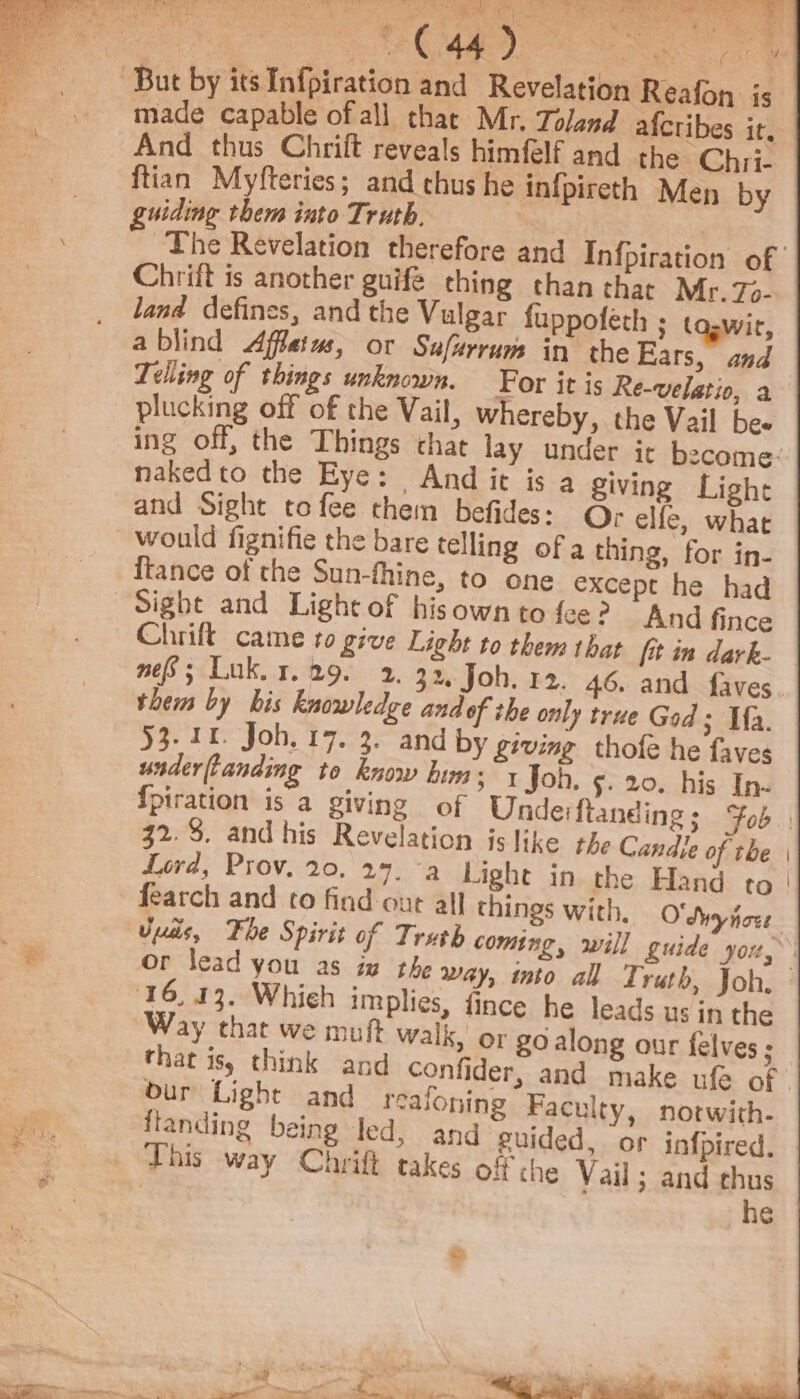 ST a See Ni ic Pi icky} OR RAN Vigan ing But by its Infpiration and Revelation Reafon is made capable of all that Mr. Toland afcribes ir, And thus Chrift reveals himfelf and the Chri- ftian Myfteries; and thus he infpireth Men by uiding them into Truth. , The Revelation therefore and Infpiration of | Chrift is another guifé thing than that Mr. 7- land defines, and the Vulgar fuppofeth ; ta.wir, ablind Affetus, or Sufarrum in the Ears, and Telling of things unknown. For it is Re-velatio, a plucking off of the Vail, whereby, the Vail bee ing off, the Things that lay under it become: nakedto the Eye: And it is a giving Light and Sight to fee them befides: ©; elfe, what would fignifie the bare telling of a thing, for in- {tance of the Sun-fhine, to one except he had Sight and Light of hisownto fee? And fince Chrift came to give Light to them that [it in dark- nef; Luk. x. 29. 2. 32. Joh. 12. 46. and faves them by bis knowledge and of the only true God; Ma. 53.11. Joh. 17. 3. and by giving thofe he faves underftanding to know him; «Joh. 5. 20. his In- fpiration is a giving of Undeiftanding; Fob. 32.8. and his Revelation is like the Candie of the | Lord, Prov. 20, 29, -a Light in the Hand to | fearch and to find out all things with, O'Swyfove. yas, Fhe Spirit of Truth coming, will guide you, or lead you as iw the way, into all Truth, Joh, 16, 13. Whieh implies, fince he leads us in the Way that we muft walk, or go along our felves ; that is) think and confider, and make ufe of. our Light and realoning Faculty, notwith- ftanding being led, and guided, or infpired. this way Chrift takes off the Vail; and thus he Pie Baie eee, me co aie % «