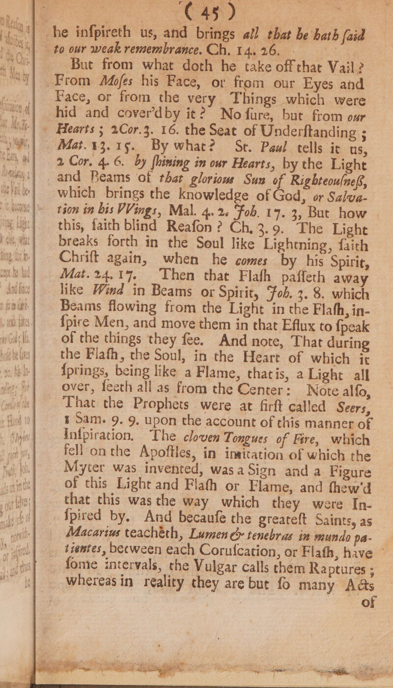 But from what doth he take offthat Vail? Face, or from the very Things which were hid and cover’dby it? No fure, but from our gs Mo.13.15. By what? St. Paul tells it us, 2 Cor, 4. 6. by fhining in our Hearts, by the Light which brings the knowledge of Gad, or Salva- tion in bis VVings, Mal. 4.2. Fob. 17. 3, But how | this, faith blind Reafon ? Ch, 3.9. The Light breaks forth in the Soul like Lightning, faith Chrift again, when he comes by his Spirit, Mat.24,17. Then that Flafh paffeth away like Wind in Beams or Spirit, Fob. 3. 8. which Beams flowing from the Light in the Flath, in- {pice Men, and move them in that Eflux to {peak the Flath, the Soul, in the Heare of which it {prings, being like a Flame, thatis, a Light all over, feeth all as from the Center: Note alfo, That the Prophets were at firft called Seers, - 9. upon the account of this manner of Intpiration, The cloven Tongues of Fire, which fell onthe Apoftles, in inaitation of which the Myter was invented, wasaSign anda Figure of this Light and Flath or Flame, and thew'd fpired by, And becaufe the greareft Saints, as Macarius teachéth, Lumen &amp; tenebras in mundo pa- tientes, between each Corufcation, or Flafh, have © fome intervals, the Vulgar calls them Raptures ;