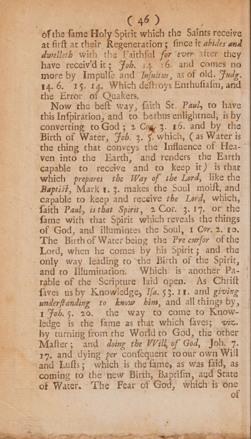 | ORE Po plese ‘ofthe fame Holy Spirit which the Saints receive at firft ac their Regeneration; fince it abides and dwelleth with the Paithfal for ‘ever after they have receiv’d it; Fob. 14. 16. and comes no more by Impulfe and Infultus, as of old. Fads. 14.6, 15. 14. Which deftroys Enthufiafm, and the Error of Quakers. Now the -beft way, faith St, Paul, to have this Infpiration, and to. betbusenlightned, isby | converting to God ; 2 Cog 3. 46. and by the Birth of Water, ‘fob. 3. 5. which, ( as Water is the thing that conveys the Influence of Hea-~ ven into the Earth, and renders the Earth capable to receive and to keep it) is that which prepares the Way of the Lord, like the Baptist, Mark 1.3. makes the Soul moift, and capable to keep and receive the Lord, which, faith Paul, isthat Spirit, 2 Cor. 3.17. or the fame with that Spiric which reveals the things of God, and illumintes the Soul, 1 Cor, 2. 10, The Birth of Water being the Pre carfor of the Lord, when he comes by his Spirit ; and the only way leading to the Birth of the Spirit, and to Ilfumination. Which is- another Pa- rable of the Scripture laid open. As Chritt faves usby Knowledge, J/a. 53.18. and giving underftanding to know him, and allthings by, | 1 Fob.5. 20. the way to come to Know- © ledge is the fame as that which faves; iz. by turning from the World to God, the other ~ Mafter; and. doing the VVill, of God, Joh. 7. “x9, and dying per confequent to our own Will »and Lufts; which is the fame, as was faid, as coming to the‘new Birth, Baptifin, aud State of Water. The Fear of God, which’ is one