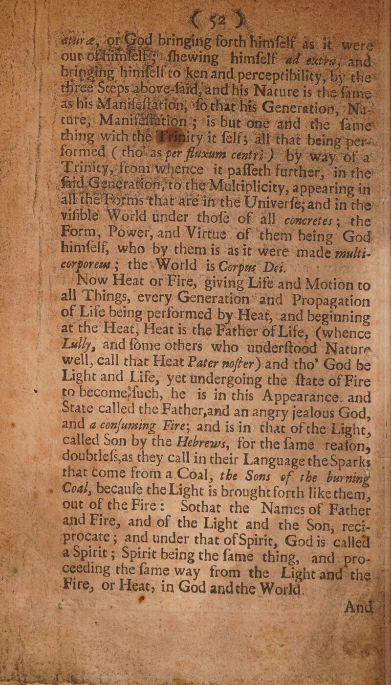 Ee. | HOP Life being performed by: Heaé, and beginning tat the Heat} Heat is the Father of Life, (whence Lully, and fome others who underftoed Nature well, call char Heat Pater nofer) and tho’ God be Light and Life, yet undergoing the fate of Fire —* tabecomerfuch, he is in this Appearance. and State called the Father,and an angry jealous God, | ‘a and a confuming Fire; and isin that of the Light, |, called Son by the Hebrews, for the fame tTeaton, — doubrlefs,as they call in their Language the Sparks» _.» _thatcome froma Coal, the Sons ef the burning : sae » » Coal, becaufe the Light is brought forth liketheny, © =. out of the Fire: Sothat the Names of Father — and Fire, and of the Light and the Son; reci- +. _-procate; and under that of Spirit, God is called | @Spirie; Spirit being the fame ‘thing, and: pro- | * . ceeding thefame way from the Light and-the © ” Fire, or Heat, in God andthe Wolds «7452 5m a &amp;