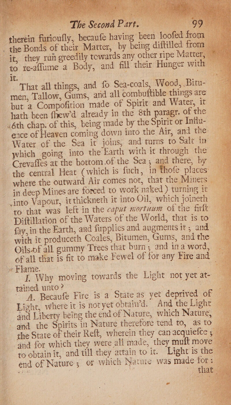 fo Sea-coals, Wood, Bitu- — d all combuftible things are _ but a Compofition made of Spirit and Water, it hath been fhew’d already in the 8th paragr. of the - _.6th chap. of this, being made by the Spirit or Intlu- ~ eace of Heaven coming down into the Air, and the | Water of the Sea it joins, and turns to Salt in - in deep Mines are forced to work naked ) turning it into Vapour, itthickneth it into Oil, which joineth _ ro that was left in the caput mortuum of the firfk ‘Piftillation of the Waters of the World, that is to 4 ‘fay, in the Earth, and firpplies and augments it; and with it produceth Coales, Bitumen, Gums, and the Oilsof all gummy Trees that burn and ina word, ’ of all that is fit to make Fewel of for any Fire and > x Flame. oor I. Why moving towards the Light not yet at- tained unto? | me * A. Becaufe Fire is a State as yet deprived of Light, where it is notyet obtain’d. And the Light _ and Liberty being the end of Nature, which Nature, - and the Spirits in Nature therefore tend to, as to” the State of their Reft, wherein they can acquiefce . ‘and for which they were all made, they mult move to obtain it, and till they attain to it. Light is th , ~ end of Nature ; or which Natuie was made for: Tee | 3 Ree ) that [ad