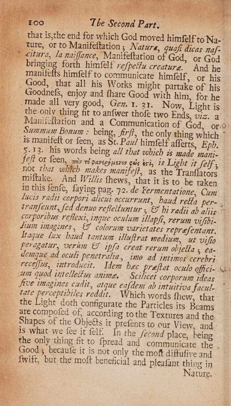 sy: Tb io e Second Part, itura, la naiffance, Manifeltation of God, or God _manitfefts himfelf to communicate himfelf, or his —Goodnefs, enjoy and fhare Good with him, for he made all very good, Gen. 1. 3. Now, Light is the only thing fit to anfwer thofe two Ends, viz. a Summum Bonum : being, Jirfi, the only thing which As manifeft or feen, as St. Paw/ himfelf afferts, Eph. _ Seft or feen, aay ve paveesucvey gas ash, is Light it Ser ; not that which makes manifeft, as the Tranflators miftake. And Wi//is fhews, that it is to be taken Itaque lux baud tentum luftrat medium, ut vifto = ty ° am quod intelletys anime, Scilieei corporum tdeas prefents to our View, and- the /econd place, being and communicate the 5 becaufe it is not only the moft diffufive and al and pleafant thing in Nature. - » PRT eee ree — »