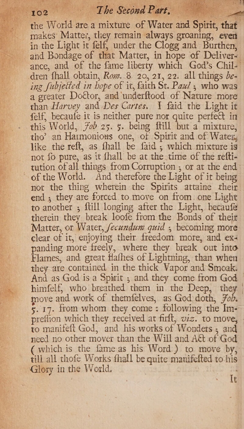 the World are a mixture of Water and Spirit, that -. gnakes’ Mattes, tliey remain always groaning, ever in the Light it felf, under the Clogg and Burthen, and Bondage of that Matter, in hope of Deliver- ance, and of the fame liberty which God’s Chil- dren fhall obtain, Row..8. 20, 21, 22. all things be- ing fubjetted in bope of it, faith St. Paw/ ; who was a greater Doctor, and underftood of Nature more than Harvey and Des Cartes. Y faid the Light it felf, becaufe it is neither pure nor quite perfect in this World, 7ob 25. 5. being ftill but a mixture, tho’? an Hatmonions one, of Spirit and of Watex, like the reft, as fhall be faid ; which mixture is not fo pure, as it {hall be at the time of the refti- tution of all things from Corruption ; or at the end of the World. And therefore the Light of it being not the thing wherein the Spirits attaine their end ; they are forced to move on from. one Light to another ; ftill longing after the Light, hecaufe therein they break loofe from the Bonds of their Matter, or Water, fecundum quid , becoming more clear of it, enjoying their freedom more, and ex- panding more freely, where they break out into Flames, and great flafhes of Lightning, than when they are contained. in the thick Vapor and Smoak. And as God is a Spirit ; and they come from God himfelf; who breathed them in. the Deep, they | move and work of themfelves, as God doth, Fob. 5.17. from whom they come: following the Im- preflion which they received at firlt, vzz. to move, . 8 to manifeft God, and his works of Wonders ; and A need no other mover than the Will and A&amp;t of God &amp; ( which is the fame as his Word) to move by, a till all thofe Works fhall be quite manifelted to his © Glory in the World. ne : It Eee 3 7 so nee
