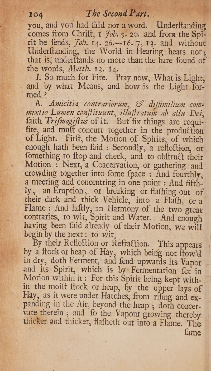 ou had faid nora word. Underftanding the words, Marth. 13. 14. meek I. So much for Fire. Pray now, What is Light, and by what Means, and how is the Light for- A. Amicitia contrariorum, &amp; diffimilium com mixtio Lumen conftituunt, iluftratum ab atu Der, faith Ivifmagiftws of it. But fix things ate requi- fite, and muft concurr together in the produ€tion enough hath been faid : Secondly, a refleftion, or fomething to ftop and check, and to obftruét their Motion : Next, a Coacervation, or gathering and a meeting and concentring in one point : And fifth- ly, an kruption, or breaking or flafhing out of. their dark and thick Vehicle, into a Flafh; ora Flame: And laftly, an Harmony of the two great having been faid already of their Motion, we will begin by the next: to wit, By their Reflection or Refra€tion. This appears by a itock or heap of Hay, which being not ftow’d in dry, doth Ferment, and fend upwards its Vapor and its Spirit, which is by» Fermentation fet in in the moift {tock or heap, by the upper lays of panding in the Air, beyond the heap ; doth coacer- vate therein ; and fo the Vapour growing thereby thicker and thicker, flatheth out into a Flame. The ai : fame