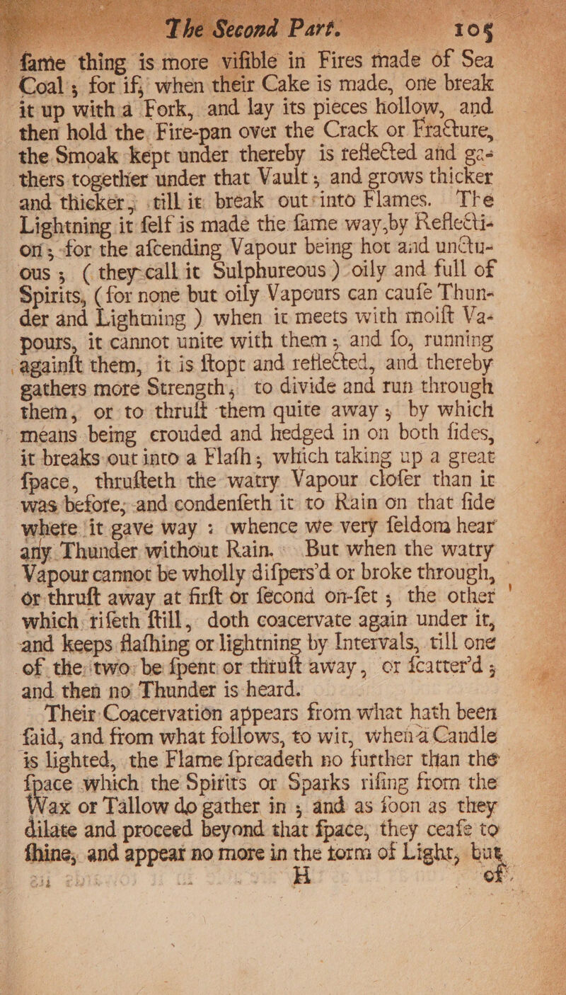 Their Coacervation appears from what hath been -faid,; and from what follows, to wit, whenaCandle _ is lighted, the Flame {preadeth no further than the — fpace which the Spirits or Sparks rifing from the Wax or Tallow do gather in ; and as toon as they dilate and proceed beyond that fpace, they ceafe to fhine, and appear no more in torm of Lighr, bus, | hs tis of. ae