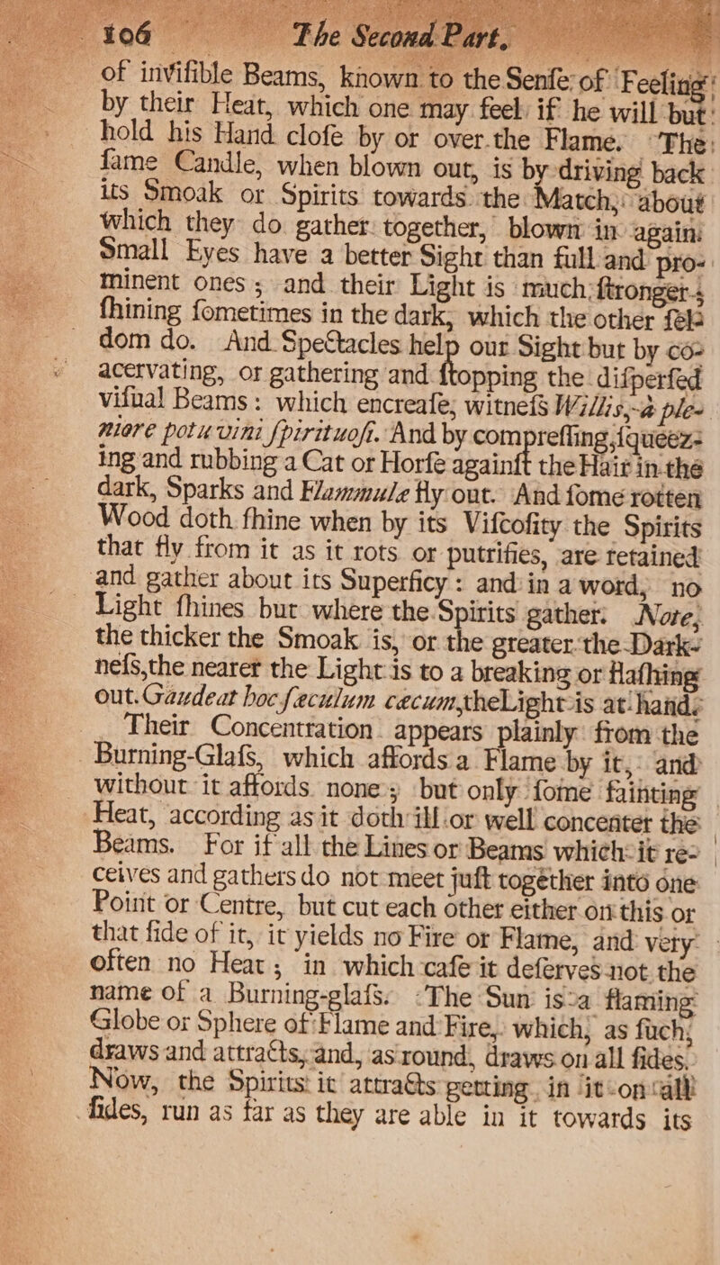 of invifible Bea by their hold his Which they do. gather: together, blowm in again: Small Eyes have a better Sight than full and pro-: minent ones ; and their Light is much:ftronget-s fhining fometimes in the dark, which the other fel dom do. And Spettacles help our Sight but by co- acervating, or gathering and thinbie the difperfed vifual Beams: which encreafe; witnef Willis,-@ ple- miare potuvini fpirituoft. And by com refling {queéz- ing and rubbing a Cat or Horfe againft the Hair in the dark, Sparks and Flammule fy out. And fome rotten Wood doth. fhine when by its Vifcofity the Spirits that fly from it as it rots or putrifies, are retained: and gather about its Superficy: and in a word, no Light fhines but where the Spirits gather: Note, the thicker the Smoak is, or the greater. the Dark~ nefs,the nearer the Light:is to a breaking or Hafhing out.Gaudeat hocfeculum ceacum,theLight is at! hands ___ Their Concentration | appears plainly from the _ Burning-Glafs, which affords a Flame by it, and Without it affords none; but only {ome fainting Heat, according as it doth illor well concenter the. Beams. For if all the Lines or Beams which-it re- | ceives and gathersdo not meet juft together into one Point or Centre, but cut each other either on this or that fide of it, it yields no Fire or Flame, and very. often no Heat; in which cafe it deferves not. the name of a Burning-glafs. -The Sun isa flaming: Globe or Sphere of Flame and Fire, which, as fach; draws and attracts, and, as:round, draws on all fides. Now, the Spirits: ic attra@s gerting in it-oncall fides, run as far as they are able in it towards its