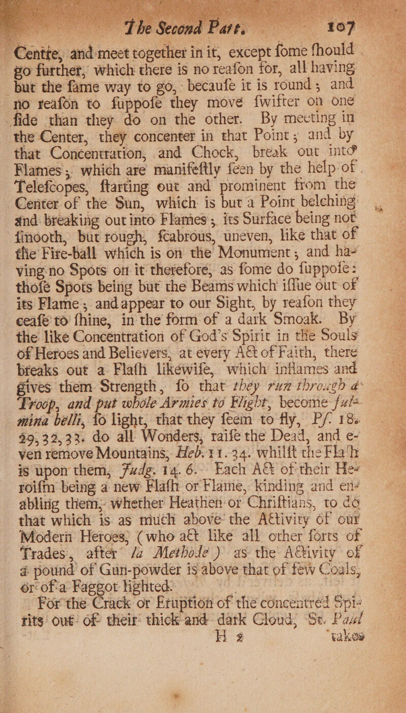 pu ae r¥ Pe 3 ane ss but the fame way to go, becaufe it is round; and no reafon to fuppofe they move fwifter on one the Center, they concenter in that Point; and by that Concentration, and Chock, break out int&amp; Telefcopes, ftarting out and prominent from the Center of the Sun, which is but a Point belching: and: breaking out into Flames ; its Surface being not finooth, but rough, feabrous, uneven, like that of thie Fire-ball which is on the Monument; and ha- ving-no Spots on it therefore, as fome do fuppofe: thofé Sports being but the Beams which iffue out of its Flame; and appear to our Sight, by reafon they ceafe’to fhine, in'the form of a dark Smoak. By the like Concentration of God’s Spirit in the Souls of Heroes arid Believers, at every AG of Faith, there breaks out a Flafh likewife, which inflames and Troop, and put whole Armies to Hight, become ful mina belli, {0 light, that they feem to fly, P/ 18. $9, 32,33. do all Wonders, taife the Dead, and e- ven remove Mountains, Heb.11.34. whilft the Flah is upon them, Fudg. 14.6. Each AG of their Hee that which is as mich above the A€tivity of our Modern Heroes; (who a€t like all other forts of Trades, after’ /2 Methode ) as the ACivity of @ pound of Gun-powder is above that of few Coals, ér° ofa Fappot liphteds: 9 or For the Crack or Eruption of the concentréed Spi- tits out of their: thick and dark Cloud, Se. Peal H 2 ‘takes