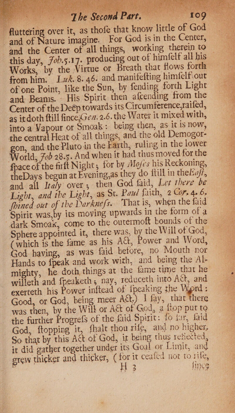J€ and of Nature imagine. For God is in the Center, 4nd the Center of all things, working therein to Works, by the. from him. Lw&amp;. 8.46. and manifefting himfelf\out and Beams. - His Spirit then_alcending from the Center of the Deép towards its Circumference,raifed, as itdoth ftill fince,Gez. 2.6. the Water it mixed with, into a Vapour or Smoak: being then, as it is now, the central Heat of all things, and the old Demogor- | fon. and the Pluto in the Earth, ruling in the lower World, 7ob 28.5. And when it had thus moved for the fpace of the firft Night ; for by Mo/es his Reckoning, theDays begun at Evening,as they do fill in theLv/7, and ail Ita/y over; then God faid, Ler ibere be Light, and the Light, as St. Paul faith, 2 Cor. 4. 6. Spirit was,by its moving upwards in the form of a dark Smoak, come to the outermoft bounds of the _ Sphere appointed it, there was, by the Will of God, (which is the fame as his A&amp;, Power and Word, God. having, as was faid before, no Mouth nor Hands to fpeak and work with, and being the Al- mighty, he doth things at the fame time that he -willeth and fpeaketh, nay, reduceth into Act, and exerteth his Power inftead of ipeaking the Word ; Good, or God, being meer Act.) I fay, that there was then, by the Wilk or Act of God, a fiop put to the further Progrefs of the faid Spirit: fo iar, iaid God, ftopping it, fhalt thou rife, and no higher, So that by this A&amp;t of God, ig being thus refiected, it did gather together under its Goal or Limit, and grew thicker and thicker, it ceafed nor to rile, Aen Hr 3 tings