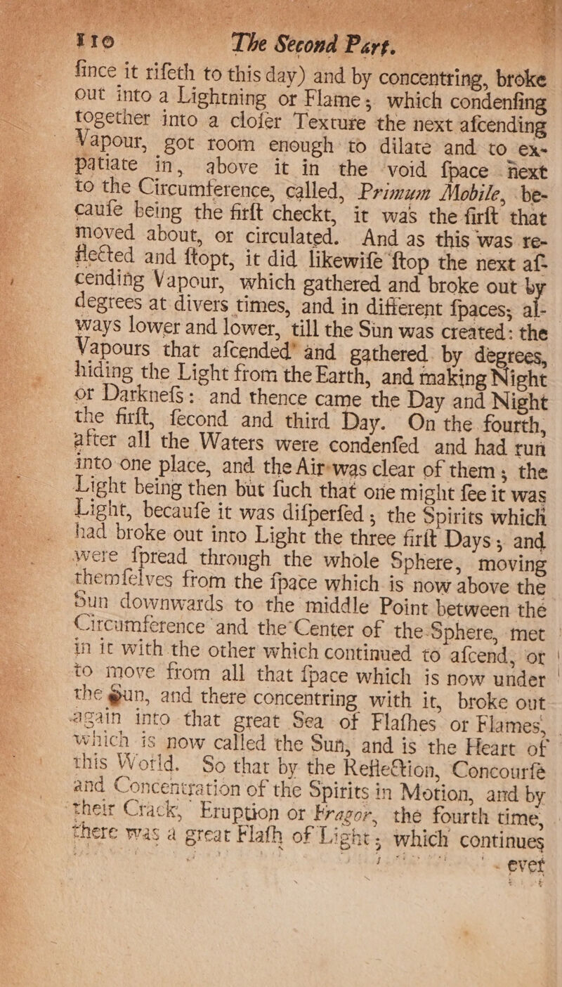 Io. y ‘| ae Vapour, got room enough to dilate and to ex. cauie being the firft checkt, it was the firft that moved about, or circulated. And as this was re- Hetted and ftopt, it did likewife ‘ftop the next af- cending Vapour, which gathered and broke out by degtees at divers times, and in different {paces; al- ways lower and lower, till the Sin was created: the Vapours that afcended® and gathered. by degrees, hiding the Light from the Earth, and making Night or DarknefS: and thence came the Day and Night the firft, fecond and third Day. On the fourth, after all the Waters were condenfed and had run into one place, and the Air-was clear of them; the Light being then but fuch that one might fee it was Light, becaufe it was difperfed , the Spirits which had broke out into Light the three firtt Days; and were {pread throngh the whole Sphere, moving themfelves from the {pace which is now above the Sun downwards to the middle Point between the in it with the other which continued to a{cend, ‘or the @un, and there concentring with it, broke out which is now called the Sun, and is the Heart of this Wotld. So that by the Refleftion, Concourfé and Concentration of the Spirits in Motion, and by there was a great Flafh of Light; which continues OT NET pv