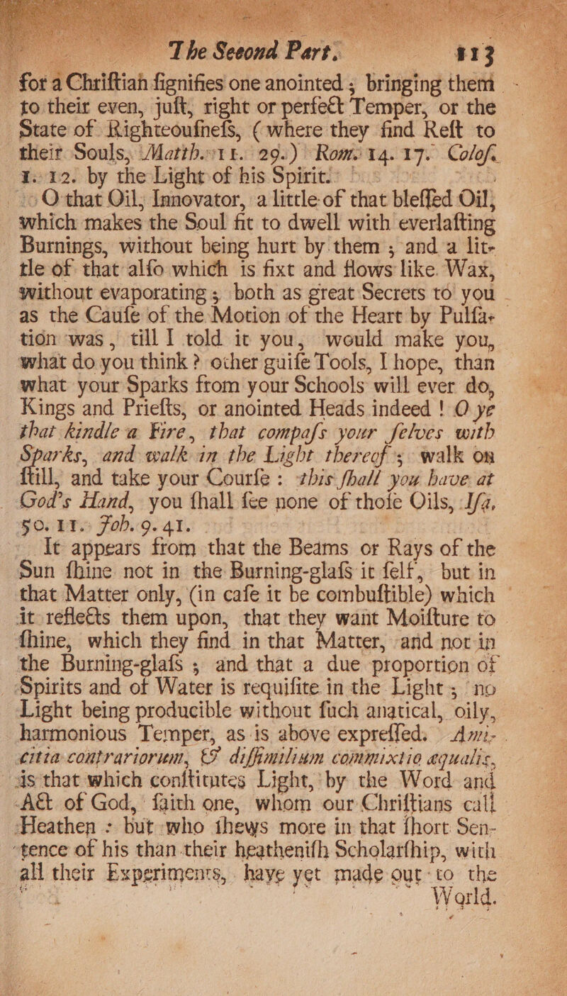 vo Leesa bart. REZ t a Chriftiah fignifies one anointed ; bringing them -_ to their even, juft, right or perfett Temper, or the state of Righteoufnefs, ( where they find Reft to their Souls; Matth1t. 29.) Rome14. 17. Colof, Zone) by theskighpombis: Spirits bus yoel! yc ~» Othat Oil; Innovator, a little of that bleffed Oil, which makes the Soul fit to dwell with everlafting _ Burnings, without being hurt by them ; anda lit- tle of that alfo which is fixt and Hows like Wax, without evaporating ; both as great Secrets to you - as the Caufe of the Motion of the Heart by Pulfa- tion was, till I told it you, would make you, what do you think ? other guife Tools, | hope, than what your Sparks from your Schools will ever do, Kings and Priefts, or anointed Heads indeed ! O ye that kindle a Fire, that compafs your felves with Sparks, and walk in the Light thereof’; walk on ill, and take your Courfe : his fhall you have: at God’s Hand, you fhall fee none of thofe Oils, J/z, FOUTS FO.Q. 41. oc | Sees aq It appears from that the Beams or Rays of the Sun fhine not in the Burning-glaf§ it felf, but in that Matter only, (in cafe it be combuftible) which — it reflects them upon, that they want Moifture to fhine, which they find in that Matter, and nor ip the Burning-glafs ; and that a due proportion of Spirits and of Water is requifite in the Light; ‘no Light being producible without fuch anatical, oily, harmonious Temper, as is above exprefled., Am- éitia coutrariorum, €F diffimilinm commixtio equalis, as that which conftimtes Light, by the Word and -A&amp;t of God, faith one, whom our Chriftians call - Heathen - but who thews more in that {hort Sen- “tence of his than their heathenifh Scholarfhip, with all their Experiments, haye yet made out-to the a ee