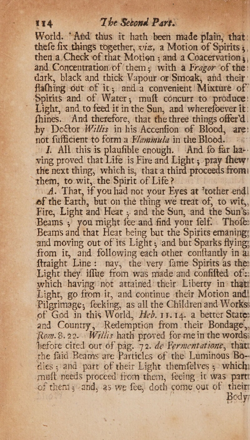 ‘The Setond Parts World. “Aad thus it hath been made plain, that: thefe fix things together, viz. a Motion of Spirits 5, then a. Check of that Motien ; and a Coacetvation | and. Concentration:of ‘them; with a Fragor of the: dark, black and thick Vapour or Smoak, and theif: flafhing <dut of ic; anda convenient’ Mixture of’ Light, and_to feed it inthe Sun, and wherefoever it: fhines. And therefore, that the three things offer’d | by Dottor W7//zs in his Accenfion: of Blood, are: not fufficient to form a F/zmmu/a in the Blood. «= fi All this ts eh enough. And fo far ha-- ving proved that Life is Fire and Light ; pray thew the next thing, which is, that a third proceeds from '. A. That, if you had not your Eyes at *tother end! Fire, Light and Heat ;. and the Sun, and the Sun’s; ‘Beams ; you might fee-and find your felf. . Thofé: ‘Beams and that Heat being but the Spirits emaning: and moving out of its Light; and but Sparks flying: from it, and following each other conftantly in a ftraight Line: nay, the very fame Spirits as the: Light they. iffue from was made and confilted of: which having not attained: their Liberty in- thatt Light, go from it, and continue their Motion and| Pilgrimage; feeking, as all the Children and Workss of God in this World, Hed. 17.14. a better State: and Country, Redemption from. their Bondage,. Row.8.22. Willis hath proved for me in the words: before cited out of pag. 72. de Fermentatione, thatt the faid Beams are Particles of the Luminous Bo- of them; and, as we fee, doth come out of their | Body;