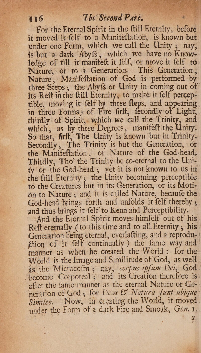CO NETS Eee smear x For the Eternal Spirit in the ftill Eternity, before it moved it felf to a Manifeftation, is known but. under one Form, which we call the Unity , nay, , is but a dark Abyfs, which we have no Know-: ledge. of till it manifeft ic felf, or move it felf to Nature, or to a Generation. This Generation, Nature, Manifeftation of God is performed by three Steps; the Aby{S or Unity in coming out of: its Reft inthe ftill Eternity, to make it felf percep-: tible, moving it felf by three fteps, and appearing | in three Forms.; of Fire firft, fecondly i Light, thirdly of Spirit,. which we call the Trinity, and. which, as by three Degrees, manifeft the Unity.. So that, firft, The Unity is known but in Trinity. Secondly, The Trinity is but the Generation, of the Manifeftation, or Nature of the God-head,, Thirdly, Tho’ the Trinity be co-eternal to the Uni-: ty or the God-head ; yet it is not known to us in: the ftill Eternity; the Unity becoming perceptible: to the Creatures but in its Generation, or its Moti-: on to Nature; and it is called Nature, becaufe the: God-head brings forth and unfolds it felf thereby ;, and thus brings it felf to Kenn ad Perceptibility. — And the Eternal Spirit moves himfelf out of his: Reft eternally (to this time and to all Eternity ; his Generation being eternal, everlafting, and a reprodur ! tion of it felf continually ) the fame way and. manner as when he created the World: for the: World is the Image and Similitude of God, as well. as the Microcofm nay, corpus ipfum Der, God. ‘yecome Corporeal ; and its Creation therefore is: after the {ame'manner as the eternal Nature or Ge-: neration of God; for Dews &amp; Natura fuat ubique’ Similes. Now, in creating the World, it moved. under the Form of a dark Fire and Smoak, Gev. 1. g. é