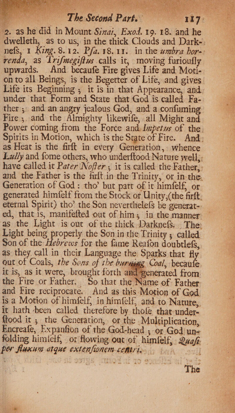 renda, as Irifmegiftus calls it, moving furioufly upwards. And becaufe Fire gives Life and Moti- under that Form and State that God is called Fa- ther ;, and an angry jealous God, and a confuming Fire ;. and the Almighty likewife, all Might and Power coming from the Force and. Impetus of the. Spirits in Motion, which is the State of Fire. And: as Heat is the firft in every Generation, whence Lully and fome others, who underftood Nature well;: have called it Pater Noffer ; it is called the Father, ; and the Father is the firft.in the Trinity, or in-the. Generation of God: tho’ but part of it himfelf, or generated himfelf from the Stock or Unity,(the firft: as the Light is out of the thick DarknefS. . The: Light being properly the Son in the Trinity ; called Son of the Hebrews for the fame Reafon doubtlefs, as they. call in their Language the Sparks that Hy. out of Coals, the Sons of the burvppggg Coal, bechate it is, aS it were, brought forth and @enerated from. the Fire or Father. So that the Name of Father and Fire reciprocate. And as this Motion of God is a Motion of himfelf in himfelf, and to Nature, it hath -been called therefore by thofé that-under- ftood it ; the Generation, or the Multiplication, Encreafe, Expanfion of the God-head ;-or God un- * per fluxun atque extenfionem-cemtric “The