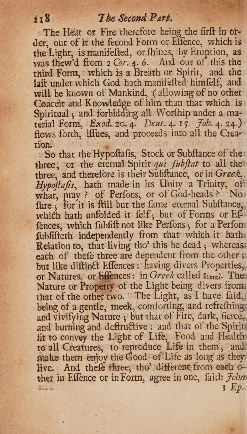 *s y GPT Oe fie a3 iy ax > nd aie} itpereees eee BAA te ae | =~ 2 Oia Fe Sti = = t  + The Second Part. -'The Heat or Fire therefore being the firft in or- der; out of it the fecond Form or Elfence, which is the Light, ismanifefted, orfhines, by Eruption, as was fhew’d from:2 Cor.4. 6. And out of this the third Form, ° which is a Breath or Spirit, and the laft under which God. hath manitefted himfelf, and will be known of Mankind, (allowing of no other Conceit and Knowledge of him than that which is: Spiritual’; and forbidding all Worthip under a-ma- terial Form, Exod. 20.4. Deur. 4.15. Fob. 4.24.)' flows forth, iffues, and proceeds intovall the Crea= TOM tl) toe an Bes ~ So that the Hypoftafis, Stock or Subftance:of the: three} or the eternal Spirit guz fubftat to all the? three, and therefore is their Subftance, of in Greed, Hypoftafis, hath made in its Unity ‘a Trinity, off what, pray ? of Perfons, or of God-heads » No: fure ; for it is ftill but the fame eternal Subftance,, which hath unfolded it felf; but of Forms or EG. ~ fences; which fubfift not like Perfons; for a Perfom fubfifteth. independently from that which it: hath: Relation to, that living tho’ this be dead ; whereas: each of thefe threeare dependent from the other «: but like diftin&amp; Effences:: having divers Pronerties,. or. Natures, or tothe Ices: in Greek called ovoIat: The Nature or Property of the Light being divers from) that of the other two. ' The Light, as I have faid,, being of agentle, meek, comforting; and refref{hing: and vivifying Nature ; but that of Fire, dark, fierce,, and burning and deftru@tive: and that of the Spiritt -fit'to convey the Light of Life, Food and Health to-all Creatures, to reproduce Life in them, andi make them ‘enjoy the Good: of Life as long as they; live. And thefe three; tho? “different from each’ o-~ ther in Effence or in Form, agree in one, faith Fobm ce t Epe. ck Ga) ea ee cies es Wie