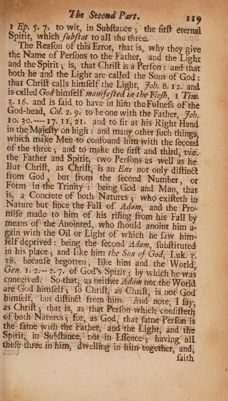 — £he Second Part, “4g 1 Ep. 5.7. to wit, in Subftance; the fitft éternal spirit, which /ub/tar toall the thiée. ‘The Reafon of this Error, that is, why they give the Name of Perfons to. the Fa ther, and the Lighe and the Spirit ; is, that Chrift is a Perf on: and that both he and the Light are-called the Sons of God - that Chrift calls himfelf the Light, Fob. 8. y2: and is-called God himfelf manifested in the Flefh, 1 Tine, 3.16. and is faid to have in lifn theFulnefS of' the God-head, Co/. 2. 9: to: be one with the Father, Fob, TO: 30.---- 17. 11, 21. and to fit at his Right Hand, in the Majefty on high : atid many other fuch things, which make Men-to confound him with the fecond. of the three; and to:‘make the firlt and third; v7z- the‘ Father and Spirit, two Perfonsias well as he. But Chrift, as Chrift is an Exs not only difting from God, but. from ‘the fecond ‘Number, or Fotm: inthe Trinity ‘being God‘ and Man, that is, a Conefete of both Natures 3 who exifteth in Nature but ‘fince the Fall of Adam, and the Pro- inife made to him of his ‘rifing: ffom his’ Fall by means of‘ 'the-Anointed,:- who fhotld anoint him a gin with the Oil or Light of which he faw him- lf deprived : being: the: fecond’ Adem, fubftituted EY (ile i, Spitit,, in’ Subftanee,” née in- Effence
