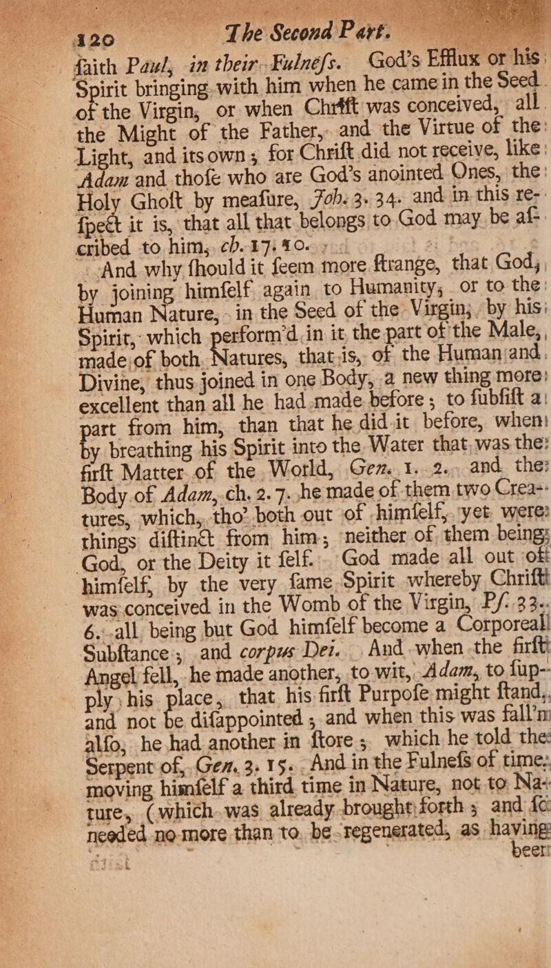 TES Ae tT) ats eT ae eee ee ee RONEN ogy Ree ie tay aay See ke ei ey See Sue aha es: H re Hy 4 5 PE eet ee Be Mate SIR ues POASt The Second Part We tn ee Py rae yea ao oe i son hi a Spirit bringing-with him when he camein the Seed . of the Virgin, or when Chrfft was conceived, all. the Might of the Father, and the Virtue of the: Light, and itsown; for Chrift did not receive, like: Adam and thofe who ate God’s anointed Ones, the: Holy Ghoft by meafure, 7oh. 3. 34. and in. this re-. {pect it is, that all that belongs to God may be af. cribed to him, ch.17-1007 0 0 --And why fhould it feem more ftrange, that God; by joining himfelf again to Humanity, or to the: Human Nature, - in the Seed of the Virgin; by his: Spirit, which pestering. in it, the part of the Male,, part, from him, than that he did.it before, when: y breathing his Spirit into the Water that, was the: firft Matter.of the World, Gem 1..2., and. the? ture, (which was already brougheforth ; and fc: needed no-more than to. be ‘regenerated, as having h